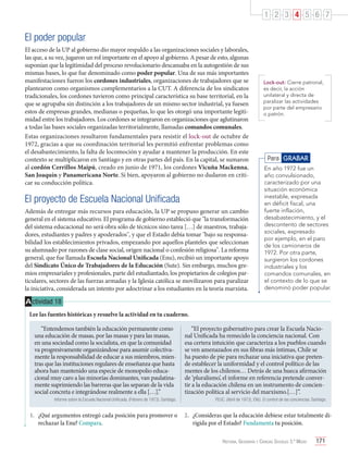 1 2 3 4 5 6 7

El poder popular
El acceso de la UP al gobierno dio mayor respaldo a las organizaciones sociales y laborales,
las que, a su vez, jugaron un rol importante en el apoyo al gobierno. A pesar de esto, algunas
suponían que la legitimidad del proceso revolucionario descansaba en la autogestión de sus
mismas bases, lo que fue denominado como poder popular. Una de sus más importantes
manifestaciones fueron los cordones industriales, organizaciones de trabajadores que se
plantearon como organismos complementarios a la CUT. A diferencia de los sindicatos
tradicionales, los cordones tuvieron como principal característica su base territorial, en la
que se agrupaba sin distinción a los trabajadores de un mismo sector industrial, ya fuesen
estos de empresas grandes, medianas o pequeñas, lo que les otorgó una importante legitimidad entre los trabajadores. Los cordones se integraron en organizaciones que aglutinaron
a todas las bases sociales organizadas territorialmente, llamadas comandos comunales.
Estas organizaciones resultaron fundamentales para resistir el lock-out de octubre de
1972, gracias a que su coordinación territorial les permitió enfrentar problemas como
el desabastecimiento, la falta de locomoción y ayudar a mantener la producción. En este
contexto se multiplicaron en Santiago y en otras partes del país. En la capital, se sumaron
al cordón Cerrillos Maipú, creado en junio de 1971, los cordones Vicuña Mackenna,
San Joaquín y Panamericana Norte. Si bien, apoyaron al gobierno no dudaron en criticar su conducción política.

El proyecto de Escuela Nacional Unificada
Además de entregar más recursos para educación, la UP se propuso generar un cambio
general en el sistema educativo. El programa de gobierno estableció que "la transformación
del sistema educacional no será obra sólo de técnicos sino tarea […] de maestros, trabajadores, estudiantes y padres y apoderados", y que el Estado debía tomar "bajo su responsabilidad los establecimientos privados, empezando por aquellos planteles que seleccionan
su alumnado por razones de clase social, origen nacional o confesión religiosa". La reforma
general, que fue llamada Escuela Nacional Unificada (Enu), recibió un importante apoyo
del Sindicato Único de Trabajadores de la Educación (Sute). Sin embargo, muchos gremios empresariales y profesionales, parte del estudiantado, los propietarios de colegios particulares, sectores de las fuerzas armadas y la Iglesia católica se movilizaron para paralizar
la iniciativa, considerada un intento por adoctrinar a los estudiantes en la teoría marxista.

Lock-out: Cierre patronal,
es decir, la acción
unilateral y directa de
paralizar las actividades
por parte del empresario
o patrón.

Para GRABAR
En año 1972 fue un
año convulsionado,
caracterizado por una
situación económica
inestable, expresada
en déficit fiscal, una
fuerte inflación,
desabastecimiento, y el
descontento de sectores
sociales, expresado
por ejemplo, en el paro
de los camioneros de
1972. Por otra parte,
surgieron los cordones
industriales y los
comandos comunales, en
el contexto de lo que se
denominó poder popular.

A ctividad 18
Lee las fuentes históricas y resuelve la actividad en tu cuaderno.
“Entendemos también la educación permanente como
una educación de masas, por las masas y para las masas,
en una sociedad como la socialista, en que la comunidad
va progresivamente organizándose para asumir colectivamente la responsabilidad de educar a sus miembros, mientras que las instituciones regulares de enseñanza que hasta
ahora han mantenido una especie de monopolio educacional muy caro a las minorías dominantes, van paulatinamente suprimiendo las barreras que las separan de la vida
social concreta e integrándose realmente a ella […].”

“El proyecto gubernativo para crear la Escuela Nacional Unificada ha remecido la conciencia nacional. Con
esa certera intuición que caracteriza a los pueblos cuando
se ven amenazados en sus fibras más íntimas, Chile se
ha puesto de pie para rechazar una iniciativa que pretende establecer la uniformidad y el control político de las
mentes de los chilenos… Detrás de una hueca afirmación
de ‘pluralismo’, el informe en referencia pretende convertir a la educación chilena en un instrumento de concientización política al servicio del marxismo.[…]”.

Informe sobre la Escuela Nacional Unificada. (Febrero de 1973). Santiago.

FEUC. (Abril de 1973). ENU. El control de las conciencias. Santiago.

1.	 ¿Qué argumentos entregó cada posición para promover o
rechazar la Enu? Compara.

2.	 ¿Consideras que la educación debiese estar totalmente dirigida por el Estado? Fundamenta tu posición.
Historia, Geografía y Ciencias Sociales 3.º Medio

171

 