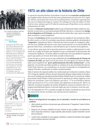 1973: un año clave en la historia de Chile

	 El ministro de Defensa José Tohá
supervisa el despliegue de
las tropas para enfrentar el
“tanquetazo”.

Ampliando
MEMORIA
Entre junio de 1972 y julio
de 1973 se efectuaron tres
series de conversaciones
entre la cúpula de la DC y el
gobierno, con el objetivo de
descomprimir la conflictiva
situación política. En junio
de 1972 consensuaron varios
temas, pero no se logró
acuerdo por diferencias en
torno a la propiedad de
los bancos y a la manera
de concretar el “área de
propiedad social”. Las
tratativas se trasladaron
al Congreso, pero se
mantuvieron las diferencias.

La oposición esperaba destituir al presidente a través de una acusación constitucional,
que juzgaban poder efectuar tras las elecciones parlamentarias de marzo de 1973. Según
sus cálculos, alcanzarían dos tercios de los parlamentarios, el mínimo requerido para
dar curso a la disposición legal en cuestión. Sin embargo, la Code solo obtuvo el 54,42
% de los votos, mientras que la UP subió la votación que el Frap obtuvo en los comicios
parlamentarios de 1969.
En abril, el Tribunal Constitucional estableció que el Parlamento había violado la Constitución, al intervenir en una materia propia del Poder Ejecutivo, y comenzó una huelga
de los trabajadores en El Teniente, que duró más de setenta días y que causó un enorme
daño económico y moral al gobierno.
En junio, la Contraloría declaró inconstitucional una medida de veto ejercida por Allende sobre una ley y, el día 29, se produjo una primera intentona golpista, denominada el
“tanquetazo”, apoyada por Patria y Libertad, que fracasó porque no consiguió la adhesión de otras unidades del ejército, entre otras razones gracias a la acción decidida del
general Carlos Prats, comandante en jefe del Ejército que se mantuvo leal al gobierno.
A estas alturas, gran parte de la oposición promovía vedada o explícitamente la realización de un golpe de Estado que impidiese lo que consideraban el advenimiento del
"comunismo totalitario". El mismo objetivo evidenciaba cierta parcialidad de izquierda,
para la que podría ser el inicio de la lucha armada revolucionaria.
A fines de julio se inició un nuevo paro indefinido de la Confederación de Dueños de
Camiones de Chile, que duró cerca de dos meses. El 22 de agosto, la Cámara de Diputados acusó al gobierno de “grave quebrantamiento del orden institucional” y, al día
siguiente, tras percibir que había perdido la confianza de la alta oficialidad del ejército,
Carlos Prats renunció a su comandancia, no sin antes recomendar ser reemplazado por
Augusto Pinochet, considerado un militar constitucionalista.
Todo el contexto de crispación política fue condicionado por la situación económica. Hacia
1973, la fuga de capitales, el boicot de parte importante del gran empresariado, la movilización social cotidiana que afectaba la productividad, el déficit fiscal y la cesación de créditos
provenientes desde Estados Unidos provocaron la aparición de valores negativos en los
índices de crecimiento, como en la industria, que marcó -7,7 %; en el Producto Interno
Bruto, que decreció en 4,3 %, y en los salarios, que registraron un descenso de -38,6 %. La
inflación, avivada por la política de emisión del gobierno, alcanzó un histórico 605,1 %, y
ninguna autoridad pudo detener el mercado negro que, por el contrario, creció aún más.
El 11 de septiembre de 1973 se produjo un golpe de Estado, coordinado por parte de las
tres ramas de las Fuerzas Armadas y por una fracción de Carabineros.

A ctividad 19

PARLAMENTO: Lo único que le
exigimos es que no se salga de la
Constitución.
ALLENDE: Yo creía que iba por la
“vía chilena”.
	 Caricatura publicada en el diario El
Mercurio, Santiago, 26 de agosto
de 1973.

Observa la fotografía de esta página, lee el contenido y resuelve la actividad en tu
cuaderno.
1.	 ¿Qué actitud caracteriza a las personas que enfrentarían el "tanquetazo" junto al oficialismo? Describe.
2.	 Respecto a la caricatura, identifica el autor, el diario en que se publica y el contexto histórico al que hace referencia. Luego responde: ¿Qué mensaje se quiere transmitir a través
de la caricatura?
3.	 A partir de lo estudiado en estas páginas, identifica y analiza los distintos roles jugados
por los militares durante el período.

172 Unidad 4 • El período de las transformaciones estructurales	

 