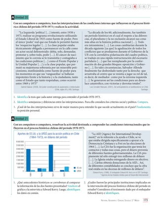 1 2 3 4 5 6 7
A ctividad 20
Con un compañero o compañera, lean las interpretaciones de las condiciones internas que influyeron en el proceso histórico chileno del período 1970-1973 y realicen la actividad.
“La Izquierda ‘política’ […] intentó, entre 1938 y
1973, realizar su programa revolucionario utilizando
el Estado Liberal de 1925 como fuente de poder. Pero
el único ‘poder’ real que ese Estado le permitió fueron
los ‘resquicios legales’ […]. La clase popular estaba
técnicamente obligada a permanecer en la calle como
un actor social defenestrado: debía, solo, demandar,
protestar y, sobre todo, pedir […]. El cáncer de nacimiento que lo corroía se lo transmitía y contagiaba a
las coaliciones políticas […] como el Frente Popular y
la Unidad Popular […] y a la clase popular, que permutó su majestuosa soberanía por un miserable peticionismo, inutilizándola como fuente de poder para
los momentos en que sus ‘vanguardias’ se hallaran
impotentes frente a la historia y a la ciudadanía, tanto
como el Estado que tanto respetaban, como ocurrió
entre 1969 y 1973”
Gabriel Salazar. (2009). Del poder constituyente de asalariados e intelectuales
(Chile, siglos XX y XXI). Santiago.

“La década de los 60, adicionalmente, fue también
un período histórico en el cual el respeto a las diferencias, el pluralismo y la no exclusión alcanzó sus cotas
más altas en la historia política nacional […]. Todo
era intrasistema […]. Las cosas cambiarían durante la
década siguiente [ya que] la agudización de todos los
conflictos que se produjeron durante el Gobierno de la
UP, con la correlativa polarización del cuadro político,
se tradujo en una rápida restructuración del escenario
partidario […] que fue reemplazado por la conformación de dos grandes bloques: oposición y Gobierno […]. En tales circunstancias, Salvador Allende
finalmente fue desbordado tanto por la derecha -que
arrastraba al centro que se resistía a jugar su rol de tal,
es decir, de mediador- como por la extrema izquierda
[…]. Se generaron así las condiciones para un desenlace catastrófico, con victorias y derrotas totales”.
Luis Corvalán Marquéz. (2001). Del anticapitalismo al neoliberalismo en Chile.
Santiago.

1.	 Identifica la tesis que cada autor entrega para entender el período 1970-1973.
2.	 Identifica semejanzas y diferencias entre las interpretaciones. Para ello considera los criterios social y político. Compara.
3.	 ¿Cuál de las dos interpretaciones sirve de mejor manera para entender lo que sucede actualmente en el país? Fundamenta
tu posición personal.

A ctividad 21
Con un compañero o compañera, resuelvan la actividad destinada a comprender las condiciones internacionales que influyeron en el proceso histórico chileno del período 1970-1973.
Aportes de EE.UU. y la URSS para la acción política en Chile
(1964-1973), en dólares del período
4 000 000
3 500 000
3 000 000
2 500 000
2 000 000

500 000
1970

1964

0

EE.UU.
URSS
1973

1 000 000

1971

No disponible

1 500 000

1.	 ¿Qué antecedentes históricos se corroboran al comparar
la información de las dos fuentes presentadas? Analicen el
gráfico y la entrevista a Edward Korry. Luego, identifiquen
los datos en común.

“La AID [Agency for International Development]* en lo referente a la ayuda a Chile, se ve
que estaba dirigida específicamente a apoyar a la
Democracia Cristiana y a Frei en las elecciones de
1964 […]. La CIA fue la organización que tenía los
contactos y todas esas cosas, pero el dinero provenía
de diferentes fuentes gubernamentales. La CIA propiamente tal sólo entregó tres millones de dólares
[…]. La Iglesia estaba entregando dinero en efectivo;
[…]. Cáritas obtenía donaciones de la AID... Así,
de diferentes contabilidades se concluye que la cifra
real estaba en las decenas de millones de dólares”.
Edward Korry. (1996). El embajador Edward M. Korry en el CEP. Santiago.
* Agencia de los Estados Unidos para el Desarrollo Internacional

2.	 ¿Cuáles fueron las principales instituciones implicadas en
la intervención del proceso histórico chileno del período en
estudio? Consideren el testimonio dado por el embajador
Edward Korry e identifiquen.
Historia, Geografía y Ciencias Sociales 3.º Medio

173

 