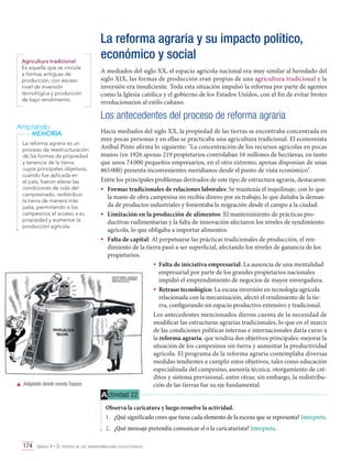 Agricultura tradicional:
Es aquella que se vincula
a formas antiguas de
producción, con escaso
nivel de inversión
tecnológica y producción
de bajo rendimiento.

La reforma agraria y su impacto político,
económico y social
A mediados del siglo XX, el espacio agrícola nacional era muy similar al heredado del
siglo XIX, las formas de producción eran propias de una agricultura tradicional y la
inversión era insuficiente. Toda esta situación impulsó la reforma por parte de agentes
como la Iglesia católica y el gobierno de los Estados Unidos, con el fin de evitar brotes
revolucionarios al estilo cubano.

Los antecedentes del proceso de reforma agraria
Ampliando
MEMORIA
La reforma agraria es un
proceso de reestructuración
de las formas de propiedad
y tenencia de la tierra,
cuyos principales objetivos,
cuando fue aplicada en
el país, fueron elevar las
condiciones de vida del
campesinado, redistribuir
la tierra de manera más
justa, permitiendo a los
campesinos el acceso a su
propiedad y aumentar la
producción agrícola.

	 Adaptado desde revista Topaze.

Hacia mediados del siglo XX, la propiedad de las tierras se encontraba concentrada en
muy pocas personas y en ellas se practicaba una agricultura tradicional. El economista
Aníbal Pinto afirma lo siguiente: "La concentración de los recursos agrícolas en pocas
manos (en 1926 apenas 219 propietarios controlaban 16 millones de hectáreas, en tanto
que unos 74 000 pequeños empresarios, en el otro extremo, apenas disponían de unas
865 000) presenta inconvenientes meridianos desde el punto de vista económico".
Entre los principales problemas derivados de este tipo de estructura agraria, destacaron:
•	 Formas tradicionales de relaciones laborales: Se mantenía el inquilinaje, con lo que
la mano de obra campesina no recibía dinero por su trabajo, lo que dañaba la demanda de productos industriales y fomentaba la migración desde el campo a la ciudad.
•	 Limitación en la producción de alimentos: El mantenimiento de prácticas productivas rudimentarias y la falta de innovación afectaron los niveles de rendimiento
agrícola, lo que obligaba a importar alimentos.
•	 Falta de capital: Al perpetuarse las prácticas tradicionales de producción, el rendimiento de la tierra pasó a ser superficial, afectando los niveles de ganancia de los
propietarios.
•	 Falta de iniciativa empresarial: La ausencia de una mentalidad
empresarial por parte de los grandes propietarios nacionales
impidió el emprendimiento de negocios de mayor envergadura.
•	 Retraso tecnológico: La escasa inversión en tecnología agrícola
relacionada con la mecanización, afectó el rendimiento de la tierra, configurando un espacio productivo extensivo y tradicional.
Los antecedentes mencionados dieron cuenta de la necesidad de
modificar las estructuras agrarias tradicionales, lo que en el marco
de las condiciones políticas internas e internacionales daría curso a
la reforma agraria, que tendría dos objetivos principales: mejorar la
situación de los campesinos sin tierra y aumentar la productividad
agrícola. El programa de la reforma agraria contemplaba diversas
medidas tendientes a cumplir estos objetivos, tales como educación
especializada del campesino, asesoría técnica, otorgamiento de créditos y sistema previsional, entre otras; sin embargo, la redistribución de las tierras fue su eje fundamental.

A ctividad 22
Observa la caricatura y luego resuelve la actividad.
1.	 ¿Qué significado crees que tiene cada elemento de la escena que se representa? Interpreta.
2.	 ¿Qué mensaje pretendía comunicar el o la caricaturista? Interpreta.
174 Unidad 4 • El período de las transformaciones estructurales	

 