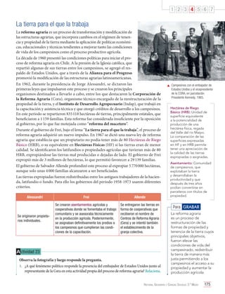 1 2 3 4 5 6 7

La tierra para el que la trabaja
La reforma agraria es un proceso de transformación y modificación de
las estructuras agrarias, que incorpora cambios en el régimen de tenencia y propiedad de la tierra mediante la aplicación de políticas económicas, educacionales y técnicas tendientes a mejorar tanto las condiciones
de vida de los campesinos como el proceso productivo agrícola.
La década de 1960 presentó las condiciones políticas para iniciar el proceso de reforma agraria en Chile. A la presión de la Iglesia católica, que
repartió algunas de sus tierras entre los campesinos, se agregó el respaldo de Estados Unidos, que a través de la Alianza para el Progreso
promovió la modificación de las estructuras agrarias latinoamericanas.
En 1962, durante la presidencia de Jorge Alessandri, se dictaron las
primeras leyes que impulsaron este proceso y se crearon los principales
organismos destinados a llevarlo a cabo, entre los que destacaron la Corporación de
la Reforma Agraria (Cora), organismo técnico encargado de la reestructuración de la
propiedad de la tierra, y el Instituto de Desarrollo Agropecuario (Indap), que trabajó en
la capacitación y asistencia técnica y que otorgó créditos de desarrollo a los campesinos.
En este período se repartieron 835 118 hectáreas de tierras, principalmente estatales, que
beneficiaron a 1 159 familias. Esta reforma fue considerada insuficiente por la oposición
al gobierno, por lo que fue motejada como “reforma del macetero”.
Durante el gobierno de Frei, bajo el lema “La tierra para el que la trabaja”, el proceso de
reforma agraria adquirió un nuevo impulso. En 1967 se dictó una nueva ley de reforma
agraria que establecía que un propietario no podía tener más de 80 Hectáreas de Riego
Básico (HRB), o su equivalente en Hectáreas Físicas (HF) si las tierras eran de menor
calidad. Se identificaron los latifundios o propiedades agrícolas que tuvieran más de 80
HRB, expropiándose las tierras mal producidas o dejadas de lado. El gobierno de Frei
expropió más de 3 millones de hectáreas, lo que permitió favorecer a 29 139 familias.
El gobierno de Salvador Allende profundizó este proceso al expropiar 5 770 000 hectáreas,
aunque solo unas 4 000 familias alcanzaron a ser beneficiadas.
Las tierras expropiadas fueron redistribuidas entre los antiguos trabajadores de la hacienda, latifundio o fundo. Para ello los gobiernos del período 1958-1973 usaron diferentes
criterios.
Alessandri

Se originaron propietarios individuales.

Frei

Allende

Se crearon asentamientos agrícolas y
cooperativas donde se fomentaba el trabajo
comunitario y se asesoraba técnicamente
en la producción agrícola. Posteriormente,
se asignaban definitivamente los predios a
los campesinos que cumplieran las condiciones de la capacitación.

Se entregaron las tierras en
forma de cooperativas que
recibieron el nombre de
Centros de Reforma Agraria
(Cera) y se intentó también
el establecimiento de la
granja colectiva.

A ctividad 23
Observa la fotografía y luego responde la pregunta.
1.	 ¿A qué fenómeno político responde la presencia del embajador de Estados Unidos junto al
representante de la Cora en esta actividad propia del proceso de reforma agraria? Relaciona.

	 Campesinos con el embajador de
Estados Unidos y el vicepresidente
de la CORA, en parcelación
Presidente Kennedy, 1965.
Hectárea de Riego
Básico (HRB): Unidad de
superficie equivalente
a la potencialidad de
producción de una
hectárea física, regada
del Valle del río Maipo.
La comparación de las
superficies expresadas
en HF y en HRB permite
tener una apreciación de
la calidad de las tierras
expropiadas o asignadas.
Asentamiento: Comunidad
de campesinos, que
explotaban la tierra
y desarrollaban la
productividad y que
después de tres años
podían convertirse en
parceleros con títulos de
propiedad.

Para GRABAR
La reforma agraria
es un proceso de
restructuración de las
formas de propiedad y
tenencia de la tierra cuyos
principales objetivos,
fueron elevar las
condiciones de vida del
campesinado, redistribuir
la tierra de manera más
justa permitiendo a los
campesinos el acceso a su
propiedad y aumentar la
producción agrícola.

Historia, Geografía y Ciencias Sociales 3.º Medio

175

 