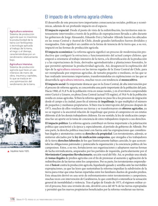 El impacto de la reforma agraria chilena
Agricultura extensiva:
Sistema de producción
agrícola que no maximiza
la productividad de la
tierra con fertilizantes
o tecnología aplicada
al trabajo de la tierra,
el riego o el drenaje,
caracterizándose por un
rendimiento relativamente
bajo.
Agricultura intensiva:
Sistema de producción
agrícola que hace un uso
intensivo de mano de
obra, insumos y capitales,
lo que se traduce en
una optimización del
rendimiento de la tierra.

	 Inquilinos hacia 1920.

El desarrollo de este proceso tuvo importantes consecuencias sociales, políticas y económicas, además de un profundo impacto en el espacio.
El impacto espacial: Desde el punto de vista de la redistribución, los territorios más intensamente intervenidos a través de la política de expropiaciones llevada a cabo durante
los gobiernos de Jorge Alessandri, Eduardo Frei y Salvador Allende fueron los ubicados
en las zonas Central y Austral de Chile, donde grandes latifundios fueron divididos y
reasignados. Esto significó un cambio en la forma de tenencia de la tierra que, a su vez,
impactó en las formas de producción agrícola.
El impacto económico: La reforma agraria significó un proceso de modernización productiva que configuró la estructura y funcionamiento del actual campo chileno, que
empezó a orientarse al trabajo intensivo de la tierra, a la diversificación de la producción
y a las exportaciones de fruta, derivados agroindustriales y plantaciones forestales, lo
que permitió optimizar la productividad agrícola. Así, desapareció la explotación del
tipo de la agricultura extensiva en las tierras regadas de la Zona Central de Chile, para
ser reemplazada por empresas agrícolas, de tamaño pequeño o mediano, en las que se
han realizado inversiones importantes, transformándolas en explotaciones en las que se
desarrolla la agricultura intensiva, muchas veces con tendencia al monocultivo.
El impacto social: Es importante destacar que en la Zona Central, de alta intervención por
el proceso de reforma agraria, se concentraba una parte importante de la población del país.
Hacia 1960, el 31,8 % de la población vivía en zonas rurales, y en el territorio comprendido
entre Curicó y Linares, en plena Zona Central (actual VII región), el 59,6 % de la población
residía en zonas agrícolas. Si bien la reforma agraria no puso fin a los procesos de migración
desde el campo a la ciudad, puso fin al sistema de inquilinaje, lo que multiplicó el número
de pequeños y medianos propietarios. Si bien tras la interrupción del proceso después de
1973, muchos de ellos vendieron sus tierras y se transformaron en obreros agrícolas, ya
no se regresó a la ancestral relación de inquilinaje que ponía al campesino en un estatus
diferente al de los demás trabajadores chilenos. En ese sentido, la ley de sindicación campesina fue un aporte en la toma de conciencia de estos trabajadores respecto a sus derechos.
El impacto político: La reforma agraria contribuyó en forma importante a la polarización
política que caracterizó a la época y, especialmente, al período de gobierno de Allende. Por
una parte, la derecha política reaccionó con fuerza ante las expropiaciones que consideraban ilegales y atentatorias contra su derecho a la propiedad. Los terratenientes, además, se
sintieron afectados por la ley de sindicación campesina, que otorgaba a los trabajadores
de la tierra derechos laborales de los que históricamente habían carecido, lo que acrecentaba las obligaciones patronales y potenciaba la organización y la conciencia política de los
campesinos. Estos, a su vez, fortalecieron sus organizaciones y adoptaron nuevas formas
de lucha reivindicatoria, amparados por los partidos de izquierda, particularmente por el
Movimiento Campesino Revolucionario, sección rural del Mir. Así, se produjo una oleada
de tomas ilegales de predios agrícolas con el fin de presionar al aumento y agilización de la
redistribución de las tierras entre los campesinos. Por su parte, los terratenientes emprendieron el boicot contra la producción agrícola, liquidando ganado y semillas ante las inevitables
expropiaciones, ya que las leyes que sustentaban la reforma impedían la subdivisión de la
tierra para evitar que estas fueran repartidas entre los familiares dueños de grandes predios.
Esta situación derivó en una serie de enfrentamientos entre terratenientes y campesinos,
muchas veces con intervención de Carabineros, lo que contribuyó a intensificar la sensación
general de inestabilidad y violencia. Tras el golpe de Estado de 1973, el régimen militar cerró el proceso, hizo una revisión de este, devolvió cerca del 40 % de las tierras expropiadas
y permitió que los nuevos propietarios beneficiados por la reforma vendieran sus tierras.

176 Unidad 4 • El período de las transformaciones estructurales	

 