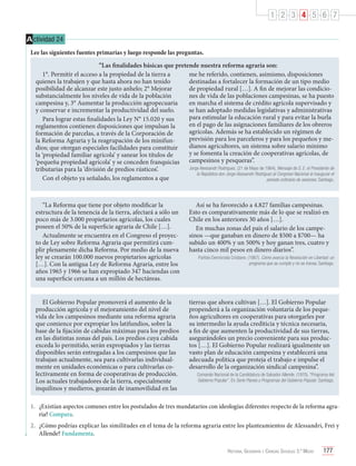 1 2 3 4 5 6 7
A ctividad 24
Lee las siguientes fuentes primarias y luego responde las preguntas.
“Las finalidades básicas que pretende nuestra reforma agraria son:
1°. Permitir el acceso a la propiedad de la tierra a
me he referido, contienen, asimismo, disposiciones
quienes la trabajen y que hasta ahora no han tenido
destinadas a fortalecer la formación de un tipo medio
posibilidad de alcanzar este justo anhelo; 2° Mejorar
de propiedad rural […]. A fin de mejorar las condiciosubstancialmente los niveles de vida de la población
nes de vida de las poblaciones campesinas, se ha puesto
campesina y, 3° Aumentar la producción agropecuaria
en marcha el sistema de crédito agrícola supervisado y
y conservar e incrementar la productividad del suelo.
se han adoptado medidas legislativas y administrativas
para estimular la educación rural y para evitar la burla
Para lograr estas finalidades la Ley N° 15.020 y sus
en el pago de las asignaciones familiares de los obreros
reglamentos contienen disposiciones que impulsan la
agrícolas. Además se ha establecido un régimen de
formación de parcelas, a través de la Corporación de
previsión para los parceleros y para los pequeños y mela Reforma Agraria y la reagrupación de los minifundianos agricultores, un sistema sobre salario mínimo
dios; que otorgan especiales facilidades para constituir
y se fomenta la creación de cooperativas agrícolas, de
la ‘propiedad familiar agrícola’ y sanear los títulos de
‘pequeña propiedad agrícola’ y se conceden franquicias campesinos y pesqueras”.
Jorge Alessandri Rodríguez. (21 de Mayo de 1964). Mensaje de S. E. el Presidente de
tributarias para la ‘división de predios rústicos’.
la República don Jorge Alessandri Rodríguez al Congreso Nacional al inaugurar el
Con el objeto ya señalado, los reglamentos a que
período ordinario de sesiones. Santiago.

“La Reforma que tiene por objeto modificar la
estructura de la tenencia de la tierra, afectará a sólo un
poco más de 3.000 propietarios agrícolas, los cuales
poseen el 50% de la superficie agraria de Chile […].
Actualmente se encuentra en el Congreso el proyecto de Ley sobre Reforma Agraria que permitirá cumplir plenamente dicha Reforma. Por medio de la nueva
ley se crearán 100.000 nuevos propietarios agrícolas
[…]. Con la antigua Ley de Reforma Agraria, entre los
años 1965 y 1966 se han expropiado 347 haciendas con
una superficie cercana a un millón de hectáreas.

Así se ha favorecido a 4.827 familias campesinas.
Esto es comparativamente más de lo que se realizó en
Chile en los anteriores 30 años […].
En muchas zonas del país el salario de los campesinos —que ganaban en dinero de $500 a $700— ha
subido un 400% y un 500% y hoy ganan tres, cuatro y
hasta cinco mil pesos en dinero diarios”.

El Gobierno Popular promoverá el aumento de la
producción agrícola y el mejoramiento del nivel de
vida de los campesinos mediante una reforma agraria
que comience por expropiar los latifundios, sobre la
base de la fijación de cabidas máximas para los predios
en las distintas zonas del país. Los predios cuya cabida
exceda lo permitido, serán expropiados y las tierras
disponibles serán entregadas a los campesinos que las
trabajan actualmente, sea para cultivarlas individualmente en unidades económicas o para cultivarlas colectivamente en forma de cooperativas de producción.
Los actuales trabajadores de la tierra, especialmente
inquilinos y medieros, gozarán de inamovilidad en las

tierras que ahora cultivan […]. El Gobierno Popular
propenderá a la organización voluntaria de los pequeños agricultores en cooperativas para otorgarles por
su intermedio la ayuda crediticia y técnica necesaria,
a fin de que aumenten la productividad de sus tierras,
asegurándoles un precio conveniente para sus productos […]. El Gobierno Popular realizará igualmente un
vasto plan de educación campesina y establecerá una
adecuada política que proteja el trabajo e impulse el
desarrollo de la organización sindical campesina”.

Partido Demócrata Cristiano. (1967). Cómo avanza la Revolución en Libertad: un
programa que se cumple y no se transa. Santiago.

Comando Nacional de la Candidatura de Salvador Allende. (1970). “Programa del
Gobierno Popular”. En Serie Planes y Programas del Gobierno Popular. Santiago.

1.	 ¿Existían aspectos comunes entre los postulados de tres mandatarios con ideologías diferentes respecto de la reforma agraria? Compara.
2.	 ¿Cómo podrías explicar las similitudes en el tema de la reforma agraria entre los planteamientos de Alessandri, Frei y
Allende? Fundamenta.
Historia, Geografía y Ciencias Sociales 3.º Medio

177

 