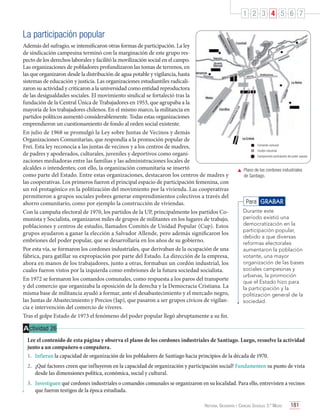 1 2 3 4 5 6 7

La participación popular
Además del sufragio, se intensificaron otras formas de participación. La ley
de sindicación campesina terminó con la marginación de este grupo respecto de los derechos laborales y facilitó la movilización social en el campo.
Las organizaciones de pobladores profundizaron las tomas de terrenos, en
las que organizaron desde la distribución de agua potable y vigilancia, hasta
sistemas de educación y justicia. Las organizaciones estudiantiles radicalizaron su actividad y criticaron a la universidad como entidad reproductora
de las desigualdades sociales. El movimiento sindical se fortaleció tras la
fundación de la Central Única de Trabajadores en 1953, que agrupaba a la
mayoría de los trabajadores chilenos. En el mismo marco, la militancia en
partidos políticos aumentó considerablemente. Todas estas organizaciones
emprendieron un cuestionamiento de fondo al orden social existente.
En julio de 1968 se promulgó la Ley sobre Juntas de Vecinos y demás
Organizaciones Comunitarias, que respondía a la promoción popular de
Frei. Esta ley reconocía a las juntas de vecinos y a los centros de madres,
de padres y apoderados, culturales, juveniles y deportivos como organizaciones mediadoras entre las familias y las administraciones locales de
alcaldes o intendentes; con ello, la organización comunitaria se insertó
como parte del Estado. Entre estas organizaciones, destacaron los centros de madres y
las cooperativas. Los primeros fueron el principal espacio de participación femenina, con
un rol protagónico en la politización del movimiento por la vivienda. Las cooperativas
permitieron a grupos sociales pobres generar emprendimientos colectivos a través del
ahorro comunitario, como por ejemplo la construcción de viviendas.
Con la campaña electoral de 1970, los partidos de la UP, principalmente los partidos Comunista y Socialista, organizaron miles de grupos de militantes en los lugares de trabajo,
poblaciones y centros de estudio, llamados Comités de Unidad Popular (Cup). Estos
grupos ayudaron a ganar la elección a Salvador Allende, pero además significaron los
embriones del poder popular, que se desarrollaría en los años de su gobierno.
Por esta vía, se formaron los cordones industriales, que derivaban de la ocupación de una
fábrica, para gatillar su expropiación por parte del Estado. La dirección de la empresa,
ahora en manos de los trabajadores, junto a otras, formaban un cordón industrial, los
cuales fueron vistos por la izquierda como embriones de la futura sociedad socialista.
En 1972 se formaron los comandos comunales, como respuesta a los paros del transporte
y del comercio que organizaba la oposición de la derecha y la Democracia Cristiana. La
misma base de militancia ayudó a formar, ante el desabastecimiento y el mercado negro,
las Juntas de Abastecimiento y Precios (Jap), que pasaron a ser grupos cívicos de vigilancia e intervención del comercio de víveres.
Tras el golpe Estado de 1973 el fenómeno del poder popular llegó abruptamente a su fin.

Comando comunal
Cordón industrial
Campamento participante del poder popular

	 Plano de los cordones industriales
de Santiago.

Para GRABAR
Durante este
período existió una
democratización en la
participación popular,
debido a que diversas
reformas electorales
aumentaron la población
votante, una mayor
organización de las bases
sociales campesinas y
urbanas, la promoción
que el Estado hizo para
la participación y la
politización general de la
sociedad.

A ctividad 26
Lee el contenido de esta página y observa el plano de los cordones industriales de Santiago. Luego, resuelve la actividad
junto a un compañero o compañera.
1.	 Infieran la capacidad de organización de los pobladores de Santiago hacia principios de la década de 1970.
2.	 ¿Qué factores creen que influyeron en la capacidad de organización y participación social? Fundamenten su punto de vista
desde las dimensiones política, económica, social y cultural.
3.	 Investiguen qué cordones industriales o comandos comunales se organizaron en su localidad. Para ello, entrevisten a vecinos
que fueron testigos de la época estudiada.
Historia, Geografía y Ciencias Sociales 3.º Medio

181

 