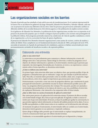 H aciendo ciudadanía
Las organizaciones sociales en los barrios
Durante el período que has estudiado, el país sufrió una serie de transformaciones. En el contexto internacional de
la Guerra Fría se sucedieron los gobiernos de Jorge Alessandri, Eduardo Frei Montalva y Salvador Allende, cada uno
con un proyecto de nación muy diferente al de los otros. Entre los procesos que provocaron acelerados cambios en
diferentes ámbitos de la sociedad destacaron el de reforma agraria y el de politización de amplios sectores sociales.
En el gobierno de Eduardo Frei Montalva, la politización de las organizaciones sociales tuvo su expresión en el
proyecto de promoción popular, que se orientó a integrar al proceso político a los sectores más postergados de
la población chilena. Este programa pretendía mejorar las condiciones de vida de aquellos ciudadanos a través
de su organización y, a la vez, acrecentar las bases de apoyo al gobierno.
El proyecto de Eduardo Frei Montalva fomentó organizaciones como juntas de vecinos, centros de madres y
clubes de fútbol. Estas cumplieron un rol fundamental durante la década de 1960 y principios de la de 1970,
asociadas al aumento en el grado de participación de ciudadanos, quienes se habían caracterizado por estar
permanentemente excluidos de beneficios sociales o de expresión pública.

Elaborando una entrevista
¿Qué es una entrevista?
La entrevista es un procedimiento para comunicar y obtener información a través del
diálogo entre dos o más personas. Quien dirige la entrevista y realiza las preguntas con el
objetivo de obtener información u opinión es el entrevistador, mientras que la persona que
responde a las interrogantes formuladas por el anterior, en torno a su experiencia o conocimiento sobre el tema específico, se denomina entrevistado.
¿Cómo se elabora una entrevista?
En primer lugar, toda entrevista debe tener un objetivo claro, que permita perfilar el tipo de
preguntas o interpelaciones que se realizarán. Luego, hay que estudiar el perfil del entrevistado. Para ello, se reunirán datos personales como su nombre, edad, sexo, ocupación y lugar
de procedencia, entre otros, según la importancia que posean para tratar el tema.
Posteriormente, se procede a crear una serie de preguntas abiertas, que constituirán la parte
principal del instrumento y permitirán rescatar la mayor información posible acerca del
tema. Las preguntas abiertas presentan dos ventajas: Por una parte, pueden ser ajustadas y
reorientadas para profundizar en los tópicos de interés y, por otra, posibilitan al entrevistado explayarse libremente y dar intención a las respuestas sobre el tema tratado.
¿Qué se debe tener en cuenta al momento de aplicar la entrevista?
Hay varios pasos previos a la aplicación de la entrevista misma. El primero de ellos es acordar
con el entrevistado el lugar, día y hora en que será aplicada. El segundo, es darle a conocer el
motivo por el que será entrevistado. El tercero, es hacer lo posible por grabar la conversación, lo
que permite registrar toda la información en función del análisis posterior de los datos. Si no es
factible usar grabadora, se debe tomar notas en un cuaderno con la información más relevante.
Al momento de aplicar el instrumento, el entrevistador debe ser cordial con el entrevistado,
demostrar interés genuino en sus opiniones e inspirarle confianza.
Quien dirige el diálogo debe permitir que el entrevistado se explaye tranquilamente, sin
cortar la comunicación hasta que este último decida terminar.
Finalmente, es recomendable agradecer al entrevistado por su disposición y tiempo.

182 Unidad 1 • Crisis del parlamentarismo	

 