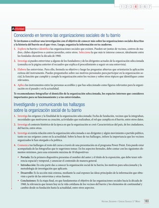 1 2 3 4 5 6 7

A ctividad

Conociendo en terreno las organizaciones sociales de tu barrio
Te invitamos a realizar una investigación con el objetivo de conocer más sobre las organizaciones sociales descritas
y la historia del barrio en el que vives. Luego, organiza la información en tu cuaderno.
1.	 Explora tu barrio e identifica las organizaciones sociales que existen. Pueden ser juntas de vecinos, centros de madres, clubes deportivos o centros juveniles, entre otros. Selecciona la que más te interese conocer, idealmente entre
las fundadas durante la década de 1960.
2.	 Investiga si puedes entrevistar a alguno de los fundadores y de los dirigentes actuales de la organización seleccionada
(consulta en la página anterior el recuadro que explica el procedimiento a seguir en una entrevista).
3.	 Elabora las entrevistas. Para ello, formula su objetivo y luego las preguntas abiertas que orientarán la aplicación
exitosa del instrumento. Puedes preguntarles sobre sus motivos personales para participar en la organización social, la función que cumplió y cumple la organización entre los vecinos y sobre otros tópicos que identifiques como
relevantes.
4.	 Aplica los instrumentos entre las personas accesibles y que has seleccionado como figuras relevantes para la organización en el pasado y en la actualidad.
Te recomendamos fotografiar el domicilio de la organización seleccionada, los espacios internos que consideres
importantes para su funcionamiento y a tus entrevistados.

Investigando y comunicando los hallazgos
sobre la organización social de tu barrio
1.	 Investiga los orígenes y la finalidad de la organización seleccionada: Fecha de fundación, vecinos que la integraban,
necesidades que motivaron su creación, actividades que realizaban, el rol que cumplía en el barrio, entre otros datos.
2.	 Investiga el contexto histórico de la época en que la organización se creó: Características del país, de los ciudadanos,
del barrio, entre otras.
3.	 Investiga si existía relación entre la organización seleccionada o sus dirigentes y algún movimiento o partido político,
tanto en sus orígenes como en la actualidad. Sobre la base de tus hallazgos, infiere la importancia que los vecinos
organizados le han otorgado a la política.
4.	 Comunica tus hallazgos al resto del curso a través de una presentación en el programa Power Point. Esta puede estar
acompañada de las fotografías que te sugerimos tomar. En los aspectos formales, debe contar con los siguientes elementos mínimos, para una extensión máxima de 10 diapositivas:

•	 Portada: En la primera diapositiva presentas el nombre del autor y el título de la exposición, que debe tener refe-

rencia espacial y temporal, y anunciar el contenido de manera general.
•	 Introducción: En esta parte das a conocer la organización social de tu barrio, los motivos para seleccionarla y la
metodología de investigación que aplicaste.
•	 Desarrollo: Es la sección más extensa, mediante la cual expones las ideas principales de la información que obtuviste a partir de las entrevistas y otras fuentes.
•	 Conclusiones: Es la etapa final, en que fundamentas el objetivo de las organizaciones sociales hacia la década de
1960, la relevancia que tienen hoy en la vida cotidiana de los vecinos del barrio y los elementos de continuidad y
cambio desde su fundación hasta la actualidad, entre otros aspectos.

Historia, Geografía y Ciencias Sociales 3.º Medio

183

 