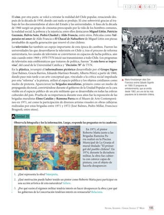 1 2 3 4 5 6 7
El cine, por otra parte, se volcó a retratar la realidad del Chile popular, renaciendo después de la década de 1950, donde casi nada se produjo. El cine sobrevivió gracias al trabajo de los documentalistas al alero del Estado y las universidades. A fines de la década
de 1960 surgió un grupo de cineastas preocupado por la vida de los hombres comunes,
la realidad social, la pobreza y la injusticia; entre ellos destacaron Miguel Littin, Patricio
Guzmán, Helvio Soto, Pedro Chaskel y Aldo Francia, entre otros. Películas como Valparaíso mi amor de Aldo Francia o El Chacal de Nahueltoro de Miguel Littin son piezas
invaluables de aquella generación que renovó el cine chileno.
La televisión fue también un espejo importante de esta época de cambios. Fueron las
universidades las que desarrollaron la televisión en Chile y, tras el proceso de reforma
universitaria, los canales de televisión se convirtieron en espacios de lucha política, aún
más cuando entre 1969 y 1970 TVN inició sus transmisiones a todo Chile. Los programas
de televisión más emblemáticos que trataron de política, fueron “A esta hora se improvisa”, del canal de la Universidad Católica y “Decisión 70” de TVN.
En la plástica, irrumpió el informalismo pictórico desarrollado por el Grupo Signo
(José Balmes, Gracia Barrios, Eduardo Martínez Bonatti, Alberto Pérez) a partir de 1960,
dando paso más tarde a un arte conceptual que, vinculado a la crítica social impulsada
por esta "reforma" a la pintura, utilizó al espacio público y los objetos cotidianos como
medio de protesta. Aparecieron las brigadas muralistas, primero como un medio de
propaganda electoral, convirtiéndose durante el gobierno de la Unidad Popular en la cara
visible en el espacio público de un arte militante que se desarrollaba en todas las esferas
culturales del país. Prueba de su importancia durante esos años fue la exposición de las
brigadas muralistas Elmo Catalán y Ramona Parra en el Museo de Arte Contemporáneo en 1971, así como la participación de diversos artistas visuales en obras callejeras
realizadas por estas brigadas entre 1971 y 1972 (José Balmes, Pedro Millar, Francisco
Brugnoli, entre otros).

	 Mario Kreutzberger alias Don
Francisco anima Sábado Gigante
en 1969. El programa de
entretenimiento, que se emitía
desde 1962, era uno de los más
populares de la televisión chilena.

A ctividad 28
Observa la fotografía y lee la información. Luego, responde las preguntas en tu cuaderno.
En 1971, el pintor
Roberto Matta junto a las
Brigadas Ramona Parra realizó en la Piscina
Municipal de La Granja el
mural titulado “El primer
gol del pueblo chileno”. En
1974, durante la dictadura
militar, la obra fue cubierta con catorce capas de
pintura, con el objeto de
hacerla desaparecer.
1.	 ¿Qué representa la obra? Interpreta.
2.	 ¿Qué motivación puede haber tenido un pintor como Roberto Matta para participar en
una acción artística de esta naturaleza? Infiere.
3.	 ¿Por qué razón el régimen militar tendría interés en hacer desaparecer la obra y por qué
los gobiernos de la Concertación tendrían interés en restaurarla? Relaciona.

Historia, Geografía y Ciencias Sociales 3.º Medio

185

 