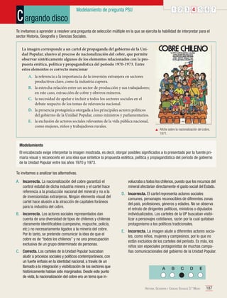 C argando disco

1 2 3 4 5 6 7

Modelamiento de pregunta PSU

Te invitamos a aprender a resolver una pregunta de selección múltiple en la que se ejercita la habilidad de interpretar para el
sector Historia, Geografía y Ciencias Sociales.
La imagen corresponde a un cartel de propaganda del gobierno de la Unidad Popular, alusivo al proceso de nacionalización del cobre, que permite
observar sintéticamente algunos de los elementos relacionados con la propuesta estética, política y propagandística del período 1970-1973. Entre
estos elementos es correcto mencionar
A.	 la referencia a la importancia de la inversión extranjera en sectores
productivos clave, como la industria cuprera.
B.	 la estrecha relación entre un sector de producción y sus trabajadores;
en este caso, extracción de cobre y obreros mineros.
C.	 la necesidad de apelar e incluir a todos los sectores sociales en el
debate respecto de los temas de relevancia nacional.
D.	 la presencia protagónica otorgada a los principales actores políticos
del gobierno de la Unidad Popular, como ministros y parlamentarios.
E.	 la exclusión de actores sociales relevantes de la vida pública nacional,
como mujeres, niños y trabajadores rurales.

	 Afiche sobre la nacionalización del cobre,
1971.

Modelamiento
El encabezado exige interpretar la imagen mostrada, es decir, otorgar posibles significados a lo presentado por la fuente primaria visual y reconocerlo en una idea que sintetice la propuesta estética, política y propagandística del período de gobierno
de la Unidad Popular entre los años 1970 y 1973.
Te invitamos a analizar las alternativas.
A.	 Incorrecta. La nacionalización del cobre garantizó el
control estatal de dicha industria minera y el cartel hace
referencia a la producción nacional del mineral y no a la
de inversionistas extranjeros. Ningún elemento visual del
cartel hace alusión a la atracción de capitales foráneos
para la industria del cobre.
B.	 Incorrecta. Los actores sociales representados dan
cuenta de una diversidad de tipos de chilenos y chilenas
claramente identificables (campesino, mapuche, policía,
etc.) no necesariamente ligados a la minería del cobre.
Por lo tanto, se pretende comunicar la idea de que el
cobre es de “todos los chilenos” y no una preocupación
exclusiva de un grupo determinado de personas.
C.	 Correcta. Los carteles de la Unidad Popular buscaban
aludir a procesos sociales y políticos contemporáneos, con
un fuerte énfasis en la identidad nacional, a través de un
llamado a la integración y visibilización de los sectores que
históricamente habían sido marginados. Desde este punto
de vista, la nacionalización del cobre era un tema que in-

volucraba a todos los chilenos, puesto que los recursos del
mineral afectarían directamente el gasto social del Estado.
D.	 Incorrecta. El cartel representa actores sociales
comunes, personajes reconocibles de diferentes zonas
del país, profesiones, géneros y edades. No se observa
el retrato de dirigentes políticos, ministros o diputados
individualizados. Los carteles de la UP buscaban visibilizar a personajes cotidianos, razón por la cual quitaban
protagonismo a los políticos tradicionales.
E.	 Incorrecta. La imagen alude a diferentes actores sociales, como niños, mujeres y campesinos, por lo que no
están excluidos de los carteles del período. Es más, los
niños son especiales protagonistas de muchas campañas comunicacionales del gobierno de la Unidad Popular.

A

B

C

D

E

Historia, Geografía y Ciencias Sociales 3.º Medio

187

 