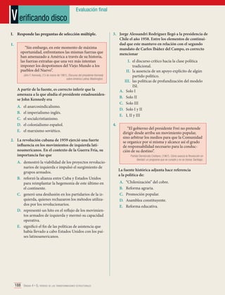 V erificando disco

Evaluación final

I.	 Responde las preguntas de selección múltiple.
1.	

“Sin embargo, en este momento de máxima
oportunidad, enfrentamos las mismas fuerzas que
han amenazado a América a través de su historia,
las fuerzas extrañas que una vez más intentan
imponer los despotismos del Viejo Mundo a los
pueblos del Nuevo”.

3.	 Jorge Alessandri Rodríguez llegó a la presidencia de
Chile el año 1958. Entre los elementos de continuidad que este mantuvo en relación con el segundo
mandato de Carlos Ibáñez del Campo, es correcto
mencionar
I.	 el discurso crítico hacia la clase política
tradicional.
II.	 la ausencia de un apoyo explícito de algún
partido político.
III.	 las políticas de profundización del modelo
ISI.
A.	 Solo I
B.	 Solo II
C.	 Solo III
D.	 Solo I y II
E.	 I, II y III

John F. Kennedy. (13 de marzo de 1961). Discurso del presidente Kennedy
sobre América Latina. Washington.

A partir de la fuente, es correcto inferir que la
amenaza a la que aludía el presidente estadounidense John Kennedy era
A.	
B.	
C.	
D.	
E.	

el anarcosindicalismo.
el imperialismo inglés.
el socialcristianismo.
el colonialismo español.
el marxismo soviético.

2.	 La revolución cubana de 1959 ejerció una fuerte
influencia en los movimientos de izquierda latinoamericanos. En el contexto de la Guerra Fría, su
importancia fue que
A.	 demostró la viabilidad de los proyectos revolucionarios de izquierda e impulsó el surgimiento de
grupos armados.
B.	 reforzó la alianza entre Cuba y Estados Unidos
para reimplantar la hegemonía de este último en
el continente.
C.	 generó una desilusión en los partidarios de la izquierda, quienes rechazaron los métodos utilizados por los revolucionarios.
D.	 representó un hito en el reflujo de los movimientos armados de izquierda y mermó su capacidad
operativa.
E.	 significó el fin de las políticas de asistencia que
había llevado a cabo Estados Unidos con los países latinoamericanos.

188 Unidad 4 • El período de las transformaciones estructurales	

4.	

“El gobierno del presidente Frei no pretende
dirigir desde arriba un movimiento popular,
sino arbitrar los medios para que la Comunidad
se organice por sí misma y alcance así el grado
de responsabilidad necesario para la conducción de su destino”.
Partido Demócrata Cristiano. (1967). Cómo avanza la Revolución en
libertad: un programa que se cumple y no se transa. Santiago.

La fuente histórica adjunta hace referencia
a la política de:
A.	
B.	
C.	
D.	
E.	

“Chilenización” del cobre.
Reforma agraria.
Promoción popular.
Asamblea constituyente.
Reforma educativa.

 