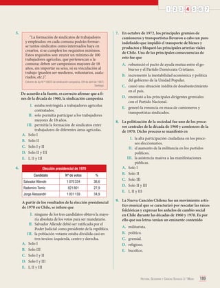 1 2 3 4 5 6 7

5.	

“La formación de sindicatos de trabajadores
y empleados: en cada comuna podrán formarse tantos sindicatos como interesados haya en
crearlos, si se cumplen los requisitos mínimos.
Estos requisitos son: reunir un mínimo de 100
trabajadores agrícolas, que pertenezcan a la
comuna; deben ser campesinos mayores de 18
años, sin importar su sexo, ni su vinculación al
trabajo (pueden ser medieros, voluntarios, asalariados, etc.)”.
Extracto de ley N.º 16625 de sindicación campesina. (29 de abril de 1967).
Santiago.

De acuerdo a la fuente, es correcto afirmar que a fines de la década de 1960, la sindicación campesina
I.	 estaba restringida a trabajadores agrícolas
contratados.
II.	 solo permitía participar a los trabajadores
mayores de 18 años.
III.	 permitía la formación de sindicatos entre
trabajadores de diferentes áreas agrícolas.
A.	 Solo I
B.	 Solo II
C.	 Solo I y II
D.	 Solo II y III
E.	 I, II y III
6.	

Elección presidencial de 1970
Candidato

Nº de votos

%

Salvador Allende

1 070 334

36,6

Radomiro Tomic

821 801

27,9

Jorge Alessandri

1 031 159

34,9

A partir de los resultados de la elección presidencial
de 1970 en Chile, se infiere que
I.	 ninguno de los tres candidatos obtuvo la mayoría absoluta de los votos para ser mandatario.
II.	 Salvador Allende debió ser ratificado por el
Poder Judicial como presidente de la república.
III.	 la población votante estaba dividida casi en
tres tercios: izquierda, centro y derecha.
A.	 Solo I
B.	 Solo III
C.	 Solo I y II
D.	 Solo I y III
E.	 I, II y III

7.	 En octubre de 1972, los principales gremios de
camioneros y transportistas llevaron a cabo un paro
indefinido que impidió el transporte de bienes y
productos y bloqueó las principales arterias viales
de Chile. Una de las principales consecuencias de
esto fue que
A.	 robusteció el pacto de ayuda mutua entre el gobierno y el Partido Demócrata Cristiano.
B.	 incrementó la inestabilidad económica y política
del gobierno de la Unidad Popular.
C.	 causó una situación inédita de desabastecimiento
en el país.
D.	 enemistó a los principales dirigentes gremiales
con el Partido Nacional.
E.	 generó la renuncia en masa de camioneros y
transportistas sindicados.
8.	 La politización de la sociedad fue uno de los procesos centrales de la década de 1960 y comienzos de la
de 1970. Dicho proceso se manifestó en
I.	 la alta participación ciudadana en los procesos eleccionarios.
II.	 el aumento de la militancia en los partidos
políticos.
III.	 la asistencia masiva a las manifestaciones
públicas.
A.	 Solo I
B.	 Solo II
C.	 Solo III
D.	 Solo II y III
E.	 I, II y III
9.	 La Nueva Canción Chilena fue un movimiento artístico musical que se caracterizó por rescatar las raíces
folclóricas y expresar los anhelos de cambio social
en Chile durante las décadas de 1960 y 1970. Es por
ello que sus letras tenían un eminente contenido
A.	
B.	
C.	
D.	
E.	

militarista.
político.
gremial.
religioso.
bucólico.

Historia, Geografía y Ciencias Sociales 3.º Medio

189

 