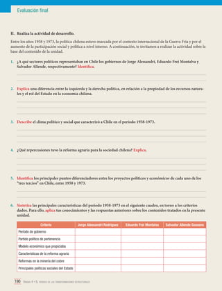 Evaluación final

II.	 Realiza la actividad de desarrollo.
Entre los años 1958 y 1973, la política chilena estuvo marcada por el contexto internacional de la Guerra Fría y por el
aumento de la participación social y política a nivel interno. A continuación, te invitamos a realizar la actividad sobre la
base del contenido de la unidad.
1.	 ¿A qué sectores políticos representaban en Chile los gobiernos de Jorge Alessandri, Eduardo Frei Montalva y
Salvador Allende, respectivamente? Identifica.
	
	
2.	 Explica una diferencia entre la izquierda y la derecha política, en relación a la propiedad de los recursos naturales y el rol del Estado en la economía chilena.
	
	
	
3.	 Describe el clima político y social que caracterizó a Chile en el período 1958-1973.
	
	
	
4.	 ¿Qué repercusiones tuvo la reforma agraria para la sociedad chilena? Explica.
	
	
	
5.	 Identifica los principales puntos diferenciadores entre los proyectos políticos y económicos de cada uno de los
“tres tercios” en Chile, entre 1958 y 1973.
	
	
6.	 Sintetiza las principales características del período 1958-1973 en el siguiente cuadro, en torno a los criterios
dados. Para ello, aplica tus conocimientos y las respuestas anteriores sobre los contenidos tratados en la presente
unidad.
Criterio

Jorge Alessandri Rodríguez

Período de gobierno
Partido político de pertenencia
Modelo económico que propiciaba
Características de la reforma agraria
Reformas en la minería del cobre
Principales políticas sociales del Estado

190 Unidad 4 • El período de las transformaciones estructurales	

Eduardo Frei Montalva

Salvador Allende Gossens

 