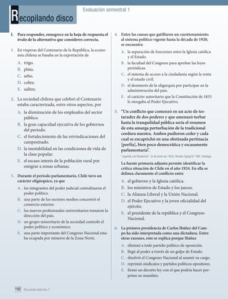 R ecopilando disco

Evaluación semestral 1

I.	 Para responder, ennegrece en la hoja de respuesta el
óvalo de la alternativa que consideres correcta.
1.	 En vísperas del Centenario de la República, la economía chilena se basaba en la exportación de

A.	 trigo.
B.	 plata.
C.	 sebo.
D.	 cobre.
E.	 salitre.
2.	 La sociedad chilena que celebró el Centenario
estaba caracterizada, entre otros aspectos, por
A.	 la disminución de los empleados del sector
público.
B.	 la gran capacidad ejecutiva de los gobiernos
del período.
C.	 el fortalecimiento de las reivindicaciones del
campesinado.
D.	 la inestabilidad en las condiciones de vida de
la clase popular.
E.	 el escaso interés de la población rural por
emigrar a zonas urbanas.
3.	 Durante el período parlamentario, Chile tuvo un
carácter oligárquico, ya que
A.	 los integrantes del poder judicial centralizaron el
poder político.
B.	 una parte de los sectores medios concentró el
comercio exterior.
C.	 los nuevos profesionales universitarios tomaron la
dirección del país.
D.	 un grupo minoritario de la sociedad controló el
poder político y económico.
E.	 una parte importante del Congreso Nacional estaba ocupada por mineros de la Zona Norte.

4.	 Entre las causas que gatillaron un cuestionamiento
al sistema político vigente hasta la década de 1920,
se encuentra
A.	 la separación de funciones entre la Iglesia católica
y el Estado.
B.	 la facultad del Congreso para aprobar las leyes
periódicas.
C.	 el sistema de acceso a la ciudadanía según la renta
y el estado civil.
D.	 el desinterés de la oligarquía por participar en la
administración del país.
E.	 el carácter autoritario que la Constitución de 1833
le otorgaba al Poder Ejecutivo.

5.	 “Un conflicto que comenzó en un acto de testarudez de dos poderes y que amenazó turbar
hasta la tranquilidad pública sería el resumen
de esta amarga perturbación de la tradicional
cordura nuestra. Ambos pudieron ceder y cada
cual se encaprichó en una obstinada pertinacia
[porfía], bien poco democrática y escasamente
parlamentaria”.
“Jugando a la Revolución”. (5 de enero de 1924). Revista Zigzag N.° 985. Santiago.

La fuente primaria adjunta permite identificar la
crítica situación de Chile en el año 1924. En ella se
delinea claramente el conflicto entre

A.	 el gobierno y la Iglesia católica.
B.	 los ministros de Estado y los jueces.
C.	 la Alianza Liberal y la Unión Nacional.
D.	 el Poder Ejecutivo y la joven oficialidad del
ejército.
E.	 el presidente de la república y el Congreso
Nacional.
6.	 La primera presidencia de Carlos Ibáñez del Campo ha sido interpretada como una dictadura. Entre
otras razones, esto se explica porque Ibáñez
A.	
B.	
C.	
D.	
E.	

192 Evaluación semestral 1	

eliminó a todo partido político de oposición.
llegó al poder a través de un golpe de Estado.
disolvió el Congreso Nacional al asumir su cargo.
reprimió sindicatos y partidos políticos opositores.
firmó un decreto ley con el que podría hacer perpetuo su mandato.

 