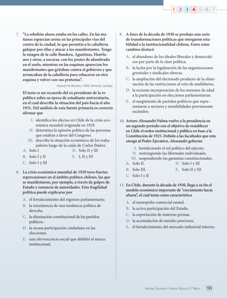 1 2 3 4 5 6 7

7.	 “La rebelión ahora estaba en las calles. En las mañanas esparcían arena en las principales vías del
centro de la ciudad, lo que permitía a la caballería
galopar por ellas y atacar a los manifestantes. Tengo
la imagen de la calle Bandera, Agustinas, Huérfanos y otras, a oscuras, con los postes de alumbrado
en el suelo, mientras en las esquinas aparecían los
manifestantes que gritaban contra el gobierno y que
arrancaban de la caballería para rehacerse en otra
esquina y volver con sus protestas”.
Eduardo Frei Montalva. (1989). Memorias. Santiago.

El texto es un recuerdo del ex presidente de la república sobre su época de estudiante universitario,
en el cual describe la situación del país hacia el año
1931. Del análisis de esta fuente primaria es correcto
afirmar que
I.	 identifica los efectos en Chile de la crisis económica mundial originada en 1929.
II.	 determina la opinión política de las personas
que estaban a favor del Congreso.
III.	 describe la situación económica de los trabajadores luego de la caída de Carlos Ibáñez.
A.	 Solo I
D.	 Solo II y III
B.	 Solo I y II
E.	 I, II y III
C.	 Solo I y III
8.	 La crisis económica mundial de 1929 tuvo fuertes
repercusiones en el ámbito político chileno, las que
se manifestaron, por ejemplo, a través de golpes de
Estado y renuncia de autoridades. Esta fragilidad
política puede explicarse por
A.	 el fortalecimiento del régimen parlamentario.
B.	 la inexistencia de una tendencia política de
derecha.
C.	 la eliminación constitucional de los partidos
políticos.
D.	 la escasa participación ciudadana en las
elecciones.
E.	 una efervescencia social que debilitó el marco
institucional.

9.	 A fines de la década de 1930 se produjo una serie
de transformaciones políticas que otorgaron estabilidad a la institucionalidad chilena. Entre estos
cambios destacó
A.	 el abandono de los ideales liberales y democráticos por parte de la clase política.
B.	 la lucha por la legalización de las organizaciones
gremiales y sindicales obreras.
C.	 la ampliación del electorado producto de la eliminación de las restricciones al voto de analfabetos.
D.	 la reciente incorporación de los menores de edad
a la participación en elecciones parlamentarias.
E.	 el surgimiento de partidos políticos que representaron a sectores y sensibilidades previamente
excluidos.
10.	 Arturo Alessandri Palma vuelve a la presidencia en
un segundo período con el objetivo de restablecer
en Chile el orden institucional y público en base a la
Constitución de 1925. Debido a las facultades que esta
otorgó al Poder Ejecutivo, Alessandri gobernó
I.	 fortaleciendo el rol político del ejército.
II.	 restringiendo las libertades individuales.
III.	 suspendiendo las garantías constitucionales.
A.	 Solo II.
D.	 Solo I y III
B.	 Solo III.
E.	 Solo II y III
C.	 Solo I y II
11.	 En Chile, durante la década de 1930, llegó a su fin el
modelo económico imperante de “crecimiento hacia
afuera”, el cual tenía como característica
A.	
B.	
C.	
D.	
E.	

el monopolio comercial estatal.
la activa participación del Estado.
la exportación de materias primas.
la acumulación de metales preciosos.
el fortalecimiento del mercado industrial interno.

Historia, Geografía y Ciencias Sociales 3.º Medio

193

 