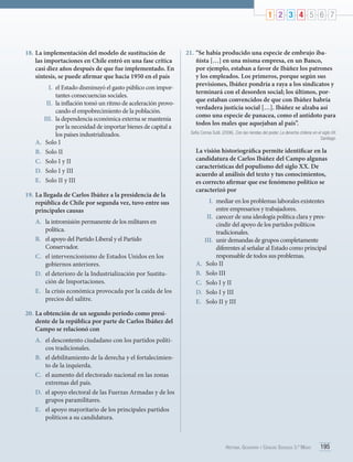 1 2 3 4 5 6 7

18.	La implementación del modelo de sustitución de
las importaciones en Chile entró en una fase crítica
casi diez años después de que fue implementado. En
síntesis, se puede afirmar que hacia 1950 en el país
I.	 el Estado disminuyó el gasto público con importantes consecuencias sociales.
II.	 la inflación tomó un ritmo de aceleración provocando el empobrecimiento de la población.
III.	 la dependencia económica externa se mantenía
por la necesidad de importar bienes de capital a
los países industrializados.
A.	 Solo I
B.	 Solo II
C.	 Solo I y II
D.	 Solo I y III
E.	 Solo II y III
19.	La llegada de Carlos Ibáñez a la presidencia de la
república de Chile por segunda vez, tuvo entre sus
principales causas
A.	 la intromisión permanente de los militares en
política.
B.	 el apoyo del Partido Liberal y el Partido
Conservador.
C.	 el intervencionismo de Estados Unidos en los
gobiernos anteriores.
D.	 el deterioro de la Industrialización por Sustitución de Importaciones.
E.	 la crisis económica provocada por la caída de los
precios del salitre.

21.	“Se había producido una especie de embrujo ibañista […] en una misma empresa, en un Banco,
por ejemplo, estaban a favor de Ibáñez los patrones
y los empleados. Los primeros, porque según sus
previsiones, Ibáñez pondría a raya a los sindicatos y
terminará con el desorden social; los últimos, porque estaban convencidos de que con Ibáñez habría
verdadera justicia social […]. Ibáñez se alzaba así
como una especie de panacea, como el antídoto para
todos los males que aquejaban al país”.
Sofía Correa Sutil. (2006). Con las riendas del poder. La derecha chilena en el siglo XX.
Santiago.

La visión historiográfica permite identificar en la
candidatura de Carlos Ibáñez del Campo algunas
características del populismo del siglo XX. De
acuerdo al análisis del texto y tus conocimientos,
es correcto afirmar que ese fenómeno político se
caracterizó por
I.	 mediar en los problemas laborales existentes
entre empresarios y trabajadores.
II.	 carecer de una ideología política clara y prescindir del apoyo de los partidos políticos
tradicionales.
III.	 unir demandas de grupos completamente
diferentes al señalar al Estado como principal
responsable de todos sus problemas.
A.	 Solo II
B.	 Solo III
C.	 Solo I y II
D.	 Solo I y III
E.	 	 olo II y III
S

20.	La obtención de un segundo período como presidente de la república por parte de Carlos Ibáñez del
Campo se relacionó con
A.	 el descontento ciudadano con los partidos políticos tradicionales.
B.	 el debilitamiento de la derecha y el fortalecimiento de la izquierda.
C.	 el aumento del electorado nacional en las zonas
extremas del país.
D.	 el apoyo electoral de las Fuerzas Armadas y de los
grupos paramilitares.
E.	 el apoyo mayoritario de los principales partidos
políticos a su candidatura.

Historia, Geografía y Ciencias Sociales 3.º Medio

195

 