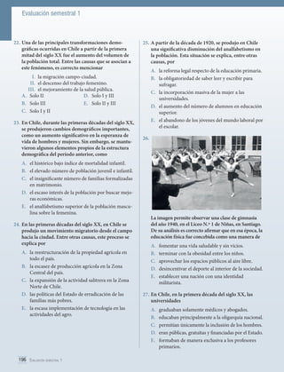 Evaluación semestral 1

22.	Una de las principales transformaciones demográficas ocurridas en Chile a partir de la primera
mitad del siglo XX fue el aumento del volumen de
la población total. Entre las causas que se asocian a
este fenómeno, es correcto mencionar

25.	A partir de la década de 1920, se produjo en Chile
una significativa disminución del analfabetismo en
la población. Esta situación se explica, entre otras
causas, por
A.	 la reforma legal respecto de la educación primaria.
B.	 la obligatoriedad de saber leer y escribir para
sufragar.
C.	 la incorporación masiva de la mujer a las
universidades.
D.	 el aumento del número de alumnos en educación
superior.
E.	 el abandono de los jóvenes del mundo laboral por
el escolar.

I.	 la migración campo-ciudad.
II.	 el descenso del trabajo femenino.
III.	 el mejoramiento de la salud pública.
A.	 Solo II
D.	 Solo I y III
B.	 Solo III
E.	 Solo II y III
C.	 Solo I y II
23.	En Chile, durante las primeras décadas del siglo XX,
se produjeron cambios demográficos importantes,
como un aumento significativo en la esperanza de
vida de hombres y mujeres. Sin embargo, se mantuvieron algunos elementos propios de la estructura
demográfica del período anterior, como
A.	 el histórico bajo índice de mortalidad infantil.
B.	 el elevado número de población juvenil e infantil.
C.	 el insignificante número de familias formalizadas
en matrimonio.
D.	 el escaso interés de la población por buscar mejoras económicas.
E.	 el analfabetismo superior de la población masculina sobre la femenina.
24.	En las primeras décadas del siglo XX, en Chile se
produjo un movimiento migratorio desde el campo
hacia la ciudad. Entre otras causas, este proceso se
explica por
A.	 la reestructuración de la propiedad agrícola en
todo el país.
B.	 la escasez de producción agrícola en la Zona
Central del país.
C.	 la expansión de la actividad salitrera en la Zona
Norte de Chile.
D.	 las políticas del Estado de erradicación de las
familias más pobres.
E.	 la escasa implementación de tecnología en las
actividades del agro.

196 Evaluación semestral 1	

26.	

La imagen permite observar una clase de gimnasia
del año 1940, en el Liceo N.º 1 de Niñas, en Santiago.
De su análisis es correcto afirmar que en esa época, la
educación física fue concebida como una manera de
A.	
B.	
C.	
D.	
E.	

fomentar una vida saludable y sin vicios.
terminar con la obesidad entre los niños.
aprovechar los espacios públicos al aire libre.
desincentivar el deporte al interior de la sociedad.
establecer una nación con una identidad
militarista.

27.	En Chile, en la primera década del siglo XX, las
universidades
A.	
B.	
C.	
D.	
E.	

graduaban solamente médicos y abogados.
educaban principalmente a la oligarquía nacional.
permitían únicamente la inclusión de los hombres.
eran públicas, gratuitas y financiadas por el Estado.
formaban de manera exclusiva a los profesores
primarios.

 