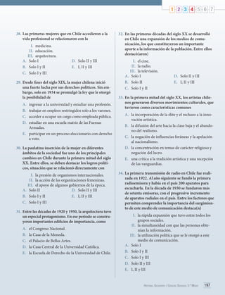 1 2 3 4 5 6 7

28.	Las primeras mujeres que en Chile accedieron a la
vida profesional se relacionaron con la
I.	 medicina.
II.	 educación.
III.	 arquitectura.
A.	 Solo I
B.	 Solo I y II
C.	 Solo I y III

D.	 Solo II y III
E.	 I, II y III

29.	Desde fines del siglo XIX, la mujer chilena inició
una fuerte lucha por sus derechos políticos. Sin embargo, solo en 1934 se promulgó la ley que le otorgó
la posibilidad de
A.	
B.	
C.	
D.	

ingresar a la universidad y estudiar una profesión.
trabajar en empleos restringidos solo a los varones.
acceder a ocupar un cargo como empleada pública.
estudiar en una escuela matriz de las Fuerzas
Armadas.
E.	 participar en un proceso eleccionario con derecho
a voto.

30.	La paulatina inserción de la mujer en diferentes
ámbitos de la sociedad fue uno de los principales
cambios en Chile durante la primera mitad del siglo
XX. Entre ellos, se deben destacar los logros políticos, situación que se relacionó directamente con
I.	 la presión de organismos internacionales.
II.	 la acción de las organizaciones femeninas.
III.	 el apoyo de algunos gobiernos de la época.
A.	 Solo II
D.	 Solo II y III
B.	 	 olo I y II
S
E.	 I, II y III
C.	 Solo I y III
31.	Entre las décadas de 1920 y 1950, la arquitectura tuvo
un especial protagonismo. En ese período se construyeron importantes edificios de importancia, como
A.	
B.	
C.	
D.	
E.	

el Congreso Nacional.
l
	a Casa de la Moneda.
e
	 l Palacio de Bellas Artes.
l
	a Casa Central de la Universidad Católica.
l
	a Escuela de Derecho de la Universidad de Chile.

32.	En las primeras décadas del siglo XX se desarrolló
en Chile una expansión de los medios de comunicación, los que constituyeron un importante
aporte a la información de la población. Entre ellos
destacó(aron)
I.	 el cine.
II.	 	la radio.
III.	 	la televisión.
A.	 Solo I
B.	 Solo II
C.	 Solo I y II

D.	 Solo II y III
E.	 I, II y III

33.	En la primera mitad del siglo XX, los artistas chilenos generaron diversos movimientos culturales, que
tuvieron como características comunes
A.	 	a incorporación de la élite y el rechazo a la innol
vación artística.
B.	 la difusión del arte hacia la clase baja y el abandono del realismo.
C.	 la negación de influencias foráneas y la apelación
al nacionalismo.
D.	 la concentración en temas de carácter religioso y
negación del lucro.
E.	 una crítica a la tradición artística y una recepción
de las vanguardias.
34.	La primera transmisión de radio en Chile fue realizada en 1922. Al año siguiente se fundó la primera
radioemisora y había en el país 200 aparatos para
escucharla. En la década de 1930 se fundaron más
de setenta emisoras, con el progresivo incremento
de aparatos radiales en el país. Entre los factores que
permiten comprender la importancia del surgimiento de este medio de comunicación destaca(n)
I.	 la rápida expansión que tuvo entre todos los
grupos sociales.
II.	 la simultaneidad con que las personas obtenían la información.
III.	 	a utilización política que se le otorgó a este
l
medio de comunicación.
A.	 Solo I
B.	 Solo I y II
C.	 Solo I y III
D.	 Solo II y III
E.	 	 , II y III
I

Historia, Geografía y Ciencias Sociales 3.º Medio

197

 