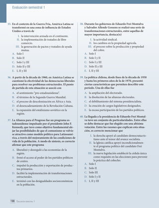 Evaluación semestral 1

35.	En el contexto de la Guerra Fría, América Latina se
transformó en una zona de influencia de Estados
Unidos a través de
I.	 la intervención armada en el continente.
II.	 la implementación de tratados de libre
comercio.
III.	 	a generación de pactos y tratados de ayuda
l
mutua.
A.	 Solo I
B.	 Solo II
C.	 Solo I y III
D.	 Solo II y III
E.	 I, II y III
36.	A partir de la década de 1960, en América Latina se
cuestionó la efectividad de las democracias liberales
para resolver sus problemas estructurales. El punto
de partida de esta situación se asoció con
A.	
B.	
C.	
D.	
E.	

el sentimiento “pro-estadounidense”.
el término de la Segunda Guerra Mundial.
el proceso de descolonización en África y Asia.
el desencadenamiento de la Revolución Cubana.
la expansión del estalinismo soviético en la
región.

37.	La Alianza para el Progreso fue un programa estadounidense impulsado por el presidente John F.
Kennedy, que tuvo como objetivo fundamental alejar las posibilidades de que el comunismo se volviese atractivo como modelo político para Latinoamérica, a través del mejoramiento de las condiciones de
vida de la población. A modo de síntesis, es correcto
afirmar que este programa
A.	 liberalizó y desreguló a las economías de la
región.
B.	 frenó el acceso al poder de los partidos políticos
de centro.
C.	 impulsó la producción y exportación de productos primarios.
D.	 facilitó la implementación de transformaciones
estructurales.
E.	 terminó con las desigualdades socioeconómicas
en la población.

198 Evaluación semestral 1	

38.		 urante los gobiernos de Eduardo Frei Montalva
D
y Salvador Allende Gossens se realizó una serie de
transformaciones estructurales, entre aquellas de
mayor importancia, destaca(n)
I.	 la actividad sindical.
II.	 los cambios en la propiedad agrícola.
III.	 el proceso sobre la producción y propiedad
del cobre.
A.	 Solo I
B.	 Solo I y II
C.	 	 olo I y III
S
D.	 	 olo II y III
S
E.	 	 , II y III
I
39.		 a política chilena, desde fines de la década de 1950
L
y hasta los primeros años de la de 1970, presentó
ciertas características que permiten describir este
período. Una de ellas fue
A.	
B.	
C.	
D.	
E.	

la ampliación del electorado.
la disolución de las alianzas electorales.
el debilitamiento del sistema presidencialista.
la creación de cargos legislativos designados.
la escasa participación de los partidos políticos.

40.	La llegada a la presidencia de Eduardo Frei Montalva tuvo un conjunto de particularidades. Entre ellas
se debe destacar que fue elegido con una altísima
votación. Entre las razones que explican esta situación, es correcto mencionar que
I.	 la derecha apoyó al candidato democratacristiano ante el temor del avance socialista.
II.	 la Iglesia católica apoyó incondicionalmente el programa político del candidato Frei
Montalva.
III.	 la nueva legislación estableció la cédula única
como requisito en las elecciones para prevenir
la práctica del cohecho.
A.	 Solo I
B.	 Solo II
C.	 	Solo III
D.	 	 olo I y II
S
E.	 	 , II y III
I

 