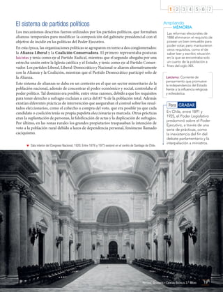 1 2 3 4 5 6 7

El sistema de partidos políticos
Los mecanismos descritos fueron utilizados por los partidos políticos, que formaban
alianzas temporales para modificar la composición del gabinete presidencial con el
objetivo de incidir en las políticas del Poder Ejecutivo.
En esta época, las organizaciones políticas se agruparon en torno a dos conglomerados:
la Alianza Liberal y la Coalición Conservadora. El primero representaba posturas
laicistas y tenía como eje al Partido Radical, mientras que el segundo abogaba por una
estrecha unión entre la Iglesia católica y el Estado, y tenía como eje al Partido Conservador. Los partidos Liberal, Liberal-Democrático y Nacional se aliaron alternativamente
con la Alianza y la Coalición, mientras que el Partido Democrático participó solo de
la Alianza.
Este sistema de alianzas se daba en un contexto en el que un sector minoritario de la
población nacional, además de concentrar el poder económico y social, controlaba el
poder político. Tal dominio era posible, entre otras razones, debido a que los requisitos
para tener derecho a sufragio excluían a cerca del 87 % de la población total. Además
existían diferentes prácticas de intervención que aseguraban el control sobre los resultados eleccionarios, como el cohecho o compra del voto, que era posible ya que cada
candidato o coalición tenía su propia papeleta eleccionaria ya marcada. Otras prácticas
eran la suplantación de personas, la falsificación de actas y la duplicación de sufragios.
Por último, en las zonas rurales los grandes propietarios traspasaban la intención de
voto a la población rural debido a lazos de dependencia personal, fenómeno llamado
caciquismo.
	 Sala interior del Congreso Nacional, 1920. Entre 1876 y 1973 sesionó en el centro de Santiago de Chile.

Ampliando
MEMORIA
Las reformas electorales de
1888 eliminaron el requisito de
poseer un bien inmueble para
poder votar, pero mantuvieron
otros requisitos, como el de
saber leer y escribir, situación
en la que se encontraba solo
un cuarto de la población a
fines del siglo XIX.
Laicismo: Corriente de
pensamiento que promueve
la independencia del Estado
frente a la influencia religiosa
y eclesiástica.

Para GRABAR
En Chile, entre 1891 y
1925, el Poder Legislativo
predominó sobre el Poder
Ejecutivo, a través de una
serie de prácticas, como
la inexistencia del fin del
debate parlamentario y la
interpelación a ministros.

Historia, Geografía y Ciencias Sociales 3.º Medio

19

 