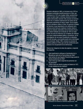 ABRIR sesión

1 2 3 4 5 6 7

	 Bombardeo de La Moneda, 1973.

Durante la década de 1960 y al iniciarse la de 1970 se
produjeron profundas transformaciones en Chile, que
culminaron en 1973 con el golpe militar, acontecimiento que ha dado origen a diversas visiones en torno al
quiebre democrático nacional. Este proceso se enmarcó
dentro de un contexto sudamericano de avance de los
regímenes autoritarios en toda la región. Con la implantación la dictadura militar en Chile, se suprimió el Estado
de Derecho, lo que desembocó en la utilización de la
violencia como forma de mantener el orden interno e
implicó la violación sistemática de los Derechos Humanos. Desde mediados de la década de 1970 se implementó una serie de reformas con el objetivo de instaurar
una nueva institucionalidad política y económica, con la
promulgación de una nueva Constitución, la liberalización del mercado y una transformación del rol del Estado
en la economía. Desde 1982, comenzó un proceso de
apertura política en Chile, que creó las condiciones para
avanzar en la recuperación de la democracia.
Observa las imágenes de estas dos páginas y responde
las preguntas.
1.	 ¿Qué significado le atribuyes al bombardeo de La
Moneda por parte de la Fuerza Aérea de Chile?
2.	 ¿Qué opinas de que Augusto Pinochet tenga puesta la
banda presidencial de Chile?
3.	 ¿Qué crees que están exigiendo las personas con
las pancartas?
4.	 ¿Cómo crees que afectó el golpe de Estado de 1973
la vida cotidiana de los chilenos?

	 Ceremonia de aniversario de la Constitución de 1980, 1988.

	 Manifestación de familiares de detenidos desaparecidos, 1988.
Historia, Geografía y Ciencias Sociales 3.º Medio

201

 