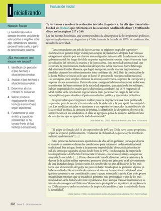I nicializando
Habilidad: Evaluar
La habilidad de evaluar
consiste en emitir un juicio de
valor positivo o negativo sobre
algo, tomando una posición
personal frente a ello, a partir
de determinados criterios.

¿Qué procedimiento debo
realizar para evaluar?
1.	 Identificar con precisión
el (los) hecho(s) o
situación(es) a evaluar.
2.	 Analizar el (los) hecho(s) o
situación(es) a evaluar.
3.	 Determinar el o los
criterios de evaluación.
4.	 Valorar positiva o
negativamente el (los)
hecho(s) o situación(es)
según los criterios.
5.	 Fundamentar el juicio
emitido y la posición
personal que se ha
tomado frente al (los)
hecho(s) o situación(es).

Evaluación inicial

Te invitamos a resolver la evaluación inicial o diagnóstica. En ella ejercitarás la habilidad de evaluar, que reforzarás en las secciones Analizando disco y Verificando
disco, en las páginas 217 y 240.
Lee las fuentes históricas, que corresponden a la descripción de los regímenes políticos
que se implantaron en Argentina y Chile durante la década de 1970. A continuación,
resuelve la actividad.
“Los comandantes en jefe de las tres armas se erigieron en poder supremo y
nombraron al general Jorge Videla para ocupar la presidencia del país. Las ventajas
otorgadas al ejército por ser el arma más antigua terminaron allí. La administración
gubernamental fue luego dividida en partes equivalentes puestas respectivamente bajo
jurisdicción del ejército, la marina y la fuerza aérea. Esta novedad institucional, que
recortaba la preeminencia tradicional del ejército, debía mucho al fuerte liderazgo
del almirante Emilio Massera, que logró recuperar para la marina las posiciones
perdidas durante los enfrentamientos intra-militares de 1962. Bajo la conducción de
la Junta Militar se inició así lo que se llamó ‘el proceso de reorganización nacional’.
Las consignas eran simples: eliminar la amenaza subversiva, suprimir la corrupción y
superar el caos económico. Detrás de estas consignas había una intención ambiciosa:
transformar las bases mismas de la sociedad argentina, que a juicio de los militares,
habían engendrado los males que se disponían a combatir. En 1976 reapareció el
ideal militar de la revolución regeneradora, listo para hacerse cargo de las tareas
incumplidas y para devolver al país una solución política y económica definitiva.
Era previsible que el régimen militar pusiera en práctica una dura política de
represión, pero la escala y la naturaleza de la violencia a la que apeló fueron inéditas. Las medidas iniciales se ajustaron a un repertorio conocido: la prohibición de
la actividad política, la censura de prensa, la detención de dirigentes obreros y la
intervención en los sindicatos. A ellas se agregó la pena de muerte, administrada
de una forma que se apartó de todo lo conocido”.
Leslie Bethell (ed.). (2002). Historia de América Latina. Tomo XV. Barcelona

“El golpe de Estado del 11 de septiembre de 1973 en Chile tuvo como propósito,
según se expresó públicamente, “restaurar la chilenidad, la justicia y la institucionalidad quebrantada” […]
Estas primeras declaraciones apuntaban a la idea de un gobierno corto que dejaría
el mando en cuanto se dieran las condiciones para retomar el orden constitucional
tradicional. Fue así que, frente a la aparente imposibilidad de una salida institucional a la crisis que aquejaba al país desde fines de 1972 –incluso quizá la mayoría de
los simpatizantes del Partido Demócrata Cristiano– miraron con alivio, aunque sin
simpatía, lo sucedido […]. Otros, observando la radicalización política existente y la
dureza de la acción militar represora, pensaron desde un principio en el advenimiento
de una dictadura larga. Tenían razón. En octubre de ese año, el discurso de los militares, que al momento del golpe no parecen haber tenido plan de gobierno alguno, ya
había cambiado. No se trataba de restaurar el sistema democrático tradicional, sino
que éste comenzó a ser considerado como la causa misma de la crisis. Con todo, pocos
imaginaban entonces que se iniciaba el gobierno más prolongado y uno de los más
innovadores de la historia de Chile republicano. Este, aunque fracasó finalmente en su
intento de consagrar en Chile una “democracia protegida” en lo político, sí implantaría
en Chile un nuevo orden económico de inspiración neoliberal que ha subsistido hasta
la actualidad”.
Cristián Gazmuri. (1996). Una interpretación política de la experiencia autoritaria (1973-1990). Santiago

202 Unidad 5 • La dictadura militar	

 