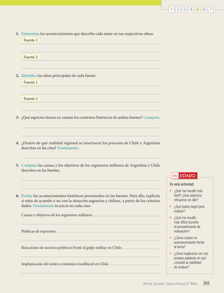 1 2 3 4 5 6 7

1.	 Determina los acontecimientos que describe cada autor en sus respectivas obras.
Fuente 1

Fuente 2

2.	 Identifica las ideas principales de cada fuente.
Fuente 1

Fuente 2

3.	 ¿Qué aspectos tienen en común los contextos históricos de ambas fuentes? Compara.

4.	 ¿Dentro de qué realidad regional se insertaron los procesos de Chile y Argentina
descritos en las citas? Fundamenta.

5.	 Compara las causas y los objetivos de los regímenes militares de Argentina y Chile
descritos en las fuentes.

Mi ESTADO
En esta actividad:
•	

¿Qué pasos seguí para
evaluar?
¿Qué me resultó
más difícil durante
el procedimiento de
evaluación?

•	

¿Cómo resolví mi
posicionamiento frente
al tema?

•	

Causas y objetivos de los regímenes militares:

•	

•	

6.	 Evalúa los acontecimientos históricos presentados en las fuentes. Para ello, explicita
si estás de acuerdo o no con la situación argentina y chilena, a partir de los criterios
dados. Fundamenta tu juicio en cada caso.

¿Qué me resultó más
fácil? ¿Qué aspectos
influyeron en ello?

¿Cómo explicaría con mis
propias palabras en qué
consiste la habilidad
de evaluar?

Políticas de represión:

Reacciones de sectores políticos frente al golpe militar en Chile:

Implantación del orden económico neoliberal en Chile:

Historia, Geografía y Ciencias Sociales 3.º Medio

203

 