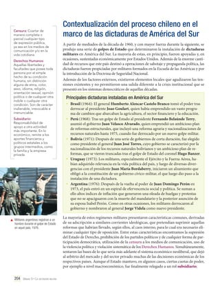 Censura: Coartar de
manera completa o
parcial cualquier tipo
de expresión pública,
ya sea en los medios de
comunicación y/o en la
vida cotidiana.
Derechos Humanos:
Aquellas libertades y
facultades que posee toda
persona por el simple
hecho de su condición
humana, sin distinción
alguna de etnia, color,
sexo, idioma, religión,
orientación sexual, opinión
política o de cualquier otra
índole o cualquier otra
condición. Son de carácter
inalienable, irrevocable e
irrenunciable.
Subsidiario:
Responsabilidad de
apoyo a otra actividad
más importante. En lo
económico, remite a los
aportes financieros y
políticos estatales a los
grupos intermedios, como
la familia y la empresa
privada.

Contextualización del proceso chileno en el
marco de las dictaduras de América del Sur
A partir de mediados de la década de 1960, y con mayor fuerza durante la siguiente, se
produjo una serie de golpes de Estado que determinaron la instalación de dictaduras
militares en América del Sur. La mayoría de estas, en principio, fueron apoyadas y, en
ocasiones, sustentadas económicamente por Estados Unidos. Además de la enorme cantidad de recursos que este país destinó a operaciones de sabotaje y propaganda política, las
dictaduras fueron propiciadas por militares formados en la Escuela de las Américas y por
la introducción de la Doctrina de Seguridad Nacional.
Además de los factores externos, existieron elementos locales que agudizaron las tensiones existentes y no permitieron una salida diferente a la crisis institucional que se
presentó en los sistemas democráticos de aquellas décadas.

Principales dictaduras instaladas en América del Sur
•	 Brasil (1964): El general Humberto Alencar Castelo Branco tomó el poder tras
•	

•	

•	

•	

	 Militares argentinos registran a un
hombre durante el golpe de Estado
en aquel país, 1976.

204 Unidad 5 • La dictadura militar	

derrocar al presidente Joao Goulart, quien había emprendido un vasto programa de cambios que abarcaban la agricultura, el sector financiero y la educación.
Perú (1968): Tras un golpe de Estado al presidente Fernando Belaúnde Terry,
asumió el gobierno Juan Velasco Alvarado, quien emprendió un ambicioso plan
de reformas estructurales, que incluyó una reforma agraria y nacionalizaciones de
recursos naturales hasta 1975, cuando fue derrocado por un nuevo golpe militar.
Bolivia (1971): Después de una serie de gobiernos de corta duración, fue elegido
como presidente el general Juan José Torres, cuyo gobierno se caracterizó por la
nacionalización de los recursos naturales bolivianos y un ambicioso plan de reformas, que se vieron truncadas tras el golpe de Estado del coronel Hugo Banzer.
Uruguay (1973): Los militares, especialmente el Ejército y la Fuerza Aérea, habían adquirido relevancia en la vida política del país, y luego de diversas divergencias con el presidente Juan María Bordaberry, iniciaron un alzamiento que
obligó a la constitución de un gobierno cívico-militar, el que luego dio paso a la
instalación de una dictadura.
Argentina (1976): Después de la vuelta al poder de Juan Domingo Perón en
1973, el país entró en un espiral de efervescencia social y política. Se suman a
ello altos índices de inflación que generaron una oleada de huelgas y protestas
que no se apaciguaron con la muerte del mandatario y la posterior asunción de
su esposa Isabel Perón. Como en otras ocasiones, los militares derrocaron al
gobierno y nombraron al general Jorge Videla como nuevo presidente.

La mayoría de estos regímenes militares presentaron características comunes, derivadas
de su adscripción a similares corrientes ideológicas, que pretendían suprimir aquellas
reformas que habrían llevado, según ellos, al caos interno, para lo cual era necesario eliminar cualquier tipo de oposición. Entre estas características encontramos la supresión
del Estado de Derecho, prohibición de los partidos políticos y de cualquier forma de participación democrática, utilización de la censura a los medios de comunicación, uso de
la violencia política y violación sistemática de los Derechos Humanos. Simultáneamente,
sentaron las bases de lo que sería más adelante el sistema económico neoliberal, que dejó
al arbitrio del mercado y del sector privado muchas de las decisiones económicas de los
respectivos países. Aunque el Estado mantuvo, en algunos casos, ciertas cuotas de poder,
por ejemplo a nivel macroeconómico, fue finalmente relegado a un rol subsidiario.

 