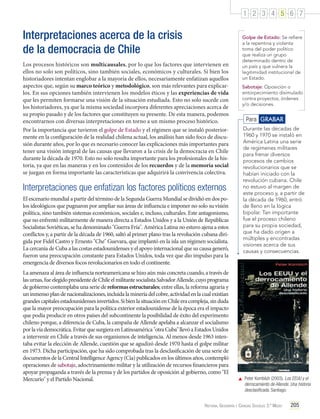 1 2 3 4 5 6 7

Interpretaciones acerca de la crisis
de la democracia de Chile
Los procesos históricos son multicausales, por lo que los factores que intervienen en
ellos no solo son políticos, sino también sociales, económicos y culturales. Si bien los
historiadores intentan englobar a la mayoría de ellos, necesariamente enfatizan aquellos
aspectos que, según su marco teórico y metodológico, son más relevantes para explicarlos. En sus opciones también intervienen los modelos éticos y las experiencias de vida
que les permiten formarse una visión de la situación estudiada. Esto no solo sucede con
los historiadores, ya que la misma sociedad incorpora diferentes apreciaciones acerca de
su propio pasado y de los factores que constituyen su presente. De esta manera, podemos
encontrarnos con diversas interpretaciones en torno a un mismo proceso histórico.
Por la importancia que tuvieron el golpe de Estado y el régimen que se instaló posteriormente en la configuración de la realidad chilena actual, los análisis han sido foco de discusión durante años, por lo que es necesario conocer las explicaciones más importantes para
tener una visión integral de las causas que llevaron a la crisis de la democracia en Chile
durante la década de 1970. Esto no solo resulta importante para los profesionales de la historia, ya que en las maneras y en los contenidos de los recuerdos y de la memoria social
se juegan en forma importante las características que adquirirá la convivencia colectiva.

Interpretaciones que enfatizan los factores políticos externos
El escenario mundial a partir del término de la Segunda Guerra Mundial se dividió en dos polos ideológicos que pugnaron por ampliar sus áreas de influencia e imponer no solo su visión
política, sino también sistemas económicos, sociales e, incluso, culturales. Este antagonismo,
que no enfrentó militarmente de manera directa a Estados Unidos y a la Unión de Repúblicas
Socialistas Soviéticas, se ha denominado "Guerra Fría". América Latina no estuvo ajena a estos
conflictos y, a partir de la década de 1960, saltó al primer plano tras la revolución cubana dirigida por Fidel Castro y Ernesto "Che" Guevara, que implantó en la isla un régimen socialista.
La cercanía de Cuba a las costas estadounidenses y el apoyo internacional que su causa generó,
fueron una preocupación constante para Estados Unidos, toda vez que dio impulso para la
emergencia de diversos focos revolucionarios en todo el continente.
La amenaza al área de influencia norteamericana se hizo aún más concreta cuando, a través de
las urnas, fue elegido presidente de Chile el militante socialista Salvador Allende, cuyo programa
de gobierno contemplaba una serie de reformas estructurales; entre ellas, la reforma agraria y
un inmenso plan de nacionalizaciones, incluida la minería del cobre, actividad en la cual existían
grandes capitales estadounidenses invertidos. Si bien la situación en Chile era compleja, sin duda
que la mayor preocupación para la política exterior estadounidense de la época era el impacto
que podía producir en otros países del subcontinente la posibilidad de éxito del experimento
chileno porque, a diferencia de Cuba, la campaña de Allende apelaba a alcanzar el socialismo
por la vía democrática. Evitar que surgiera en Latinoamérica "otra Cuba" llevó a Estados Unidos
a intervenir en Chile a través de sus organismos de inteligencia. Al menos desde 1963 intentaba evitar la elección de Allende, cuestión que se agudizó desde 1970 hasta el golpe militar
en 1973. Dicha participación, que ha sido comprobada tras la desclasificación de una serie de
documentos de la Central Intelligence Agency (Cia) publicados en los últimos años, contempló
operaciones de sabotaje, adoctrinamiento militar y la utilización de recursos financieros para
apoyar propaganda a través de la prensa y de los partidos de oposición al gobierno, como "El
Mercurio" y el Partido Nacional.

Golpe de Estado: Se refiere
a la repentina y violenta
toma del poder político
que realiza un grupo
determinado dentro de
un país y que vulnera la
legitimidad institucional de
un Estado.
Sabotaje: Oposición o
entorpecimiento disimulado
contra proyectos, órdenes
y/o decisiones.

Para GRABAR
Durante las décadas de
1960 y 1970 se instaló en
América Latina una serie
de regímenes militares
para frenar diversos
procesos de cambios
revolucionarios que se
habían iniciado con la
revolución cubana. Chile
no estuvo al margen de
este proceso y, a partir de
la década de 1960, entró
de lleno en la lógica
bipolar. Tan importante
fue el proceso chileno
para su propia sociedad,
que ha dado origen a
múltiples y encontradas
visiones acerca de sus
causas y consecuencias.

	 Peter Kornbluh (2003). Los EEUU y el
derrocamiento de Allende. Una historia
desclasificada. Santiago.

Historia, Geografía y Ciencias Sociales 3.º Medio

205

 