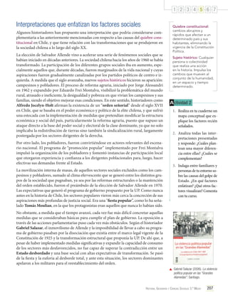 1 2 3 4 5 6 7

Interpretaciones que enfatizan los factores sociales
Algunos historiadores han propuesto una interpretación que podría considerarse complementaria a las anteriormente mencionadas con respecto a las causas del quiebre constitucional en Chile, y que tiene relación con las transformaciones que se produjeron en
la sociedad chilena a lo largo del siglo XX.
La elección de Salvador Allende vino a acelerar una serie de fenómenos sociales que se
habían iniciado en décadas anteriores. La sociedad chilena hacia los años de 1960 se había
transformado. La participación de los diferentes grupos sociales iba en aumento, especialmente aquellos que, durante décadas, fueron marginados de la vida nacional y cuyas
aspiraciones fueron gradualmente canalizadas por los partidos políticos de centro e izquierda. A medida que el siglo avanzaba, nuevos sujetos históricos hicieron su aparición:
campesinos y pobladores. El proceso de reforma agraria, iniciado por Jorge Alessandri
en 1962 y expandido por Eduardo Frei Montalva, visibilizó la problemática del mundo
rural, atrasado e ineficiente, la desigualdad y pobreza en que vivían los campesinos y sus
familias, siendo el objetivo mejorar esas condiciones. En este sentido, historiadores como
Alfredo Jocelyn-Holt afirman la existencia de un “orden señorial” desde el siglo XVII
en Chile, que se basaba en el poder económico y político de la elite chilena, y que sufrió
una estocada con la implementación de medidas que pretendían modificar la estructura
económica y social del país, particularmente la reforma agraria, puesto que supuso un
ataque directo a la base del poder social y electoral de la clase dominante, ya que no solo
implicaba la redistribución de tierras sino también la sindicalización rural, largamente
postergada por los sectores dirigentes de la derecha.
Por otro lado, los pobladores, fueron convirtiéndose en actores relevantes del escenario nacional. El programa de “promoción popular” implementado por Frei Montalva
impulsó la organización de los pobladores y fomentó instancias de participación local
que otorgaron experiencia y confianza a los dirigentes poblacionales para, luego, hacer
efectivas sus demandas frente al Estado.
La movilización interna de masas, de aquellos sectores sociales excluidos como los campesinos y pobladores, sumado al clima efervescente que se generó entre los distintos grupos de la sociedad que pugnaban, ya sea por las reformas estructurales o la mantención
del orden establecido, fueron el preámbulo de la elección de Salvador Allende en 1970.
Las expectativas que generó el programa de gobierno propuesto por la UP. Como nunca
antes en la historia de Chile, los sectores populares vieron más cerca la concreción de sus
aspiraciones más profundas de justicia social. Era una "fiesta popular”, como lo ha señalado Tomás Moulian, en la que los protagonistas eran aquellos que nunca lo habían sido.

Quiebre constitucional:
cambios abruptos y
rápidos que afectan a un
determinado país y sus
habitantes, eliminando la
vigencia de la Constitución
Política.
Sujeto histórico: Cualquier
persona o colectividad
que realiza una acción
en la historia. Impulsa los
cambios que mueven al
conjunto de la humanidad,
en un espacio y tiempo
determinado.

A ctividad 2
1.	 Realiza en tu cuaderno un
mapa conceptual que explique los factores recién
señalados.
2.	 Analiza todas las interpretaciones presentadas
y responde: ¿Cuáles plantean una mayor diferencia entre ellas? ¿Cuáles se
complementan?
3.	 Indaga entre familiares y
personas de tu entorno sobre las causas del golpe de
Estado. ¿En qué factores
enfatizan? ¿Qué otros factores visualizan? Comenta
con tu curso.

No obstante, a medida que el tiempo avanzó, cada vez fue más difícil concretar aquellas
medidas que se consideraban básicas para cumplir el plan de gobierno. La oposición a
través de las acciones parlamentarias puso cada vez más obstáculos. Según el historiador
Gabriel Salazar, el inmovilismo de Allende y la imposibilidad de llevar a cabo su programa de gobierno pasaban por la disociación que existía entre el marco legal vigente de la
Constitución de 1925 y la transformación estructural que proponía la UP. De ahí que, a
pesar de haber implementado medidas significativas y expandir la capacidad de consumo
de los sectores más desfavorecidos, no fue capaz de superar la contradicción entre un
Estado desbordado y una base social con altas expectativas de transformación. Se pasó
de la fiesta y la euforia al desborde total, y ante esta situación, los sectores dominantes
apelaron a los militares para el reestablecimiento del orden.
	 Gabriel Salazar (2006). La violencia
política popular en las "Grandes
Alamedas". Santiago.
Historia, Geografía y Ciencias Sociales 3.º Medio

207

 