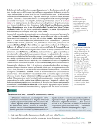 1 2 3 4 5 6 7
Todas las actividades políticas fueron suspendidas, así como los derechos de reunión de cualquier tipo. Las sesiones del Congreso Nacional fueron clausuradas y se declararon vacantes los
cargos parlamentarios; lo mismo ocurrió con el Tribunal Constitucional y se ordenó el cese
inmediato de las funciones de alcaldes y regidores; mientras que los partidos fueron proscritos
(Partido Comunista) o suspendidos (Partido Socialista y Demócrata Cristiano, por ejemplo)
y se inició la persecución a sus dirigentes, militantes y simpatizantes. A través de un bando
militar se les exigió a una serie de políticos, funcionarios de gobierno y dirigentes presentarse
en el Ministerio de Defensa. Entre ellos estaban Carlos Altamirano, Clodomiro Almeyda,
Laura Allende Gossens, Jorge Arrate, Mireya Baltra, Luis Corvalán Lepe, Miguel Enríquez
y Orlando Letelier, los que fueron considerados traidores a la patria. Algunos lograron
asilarse en embajadas extranjeras para, luego, salir al exilio.
La mayoría de los medios de comunicación fueron clausurados o censurados. Se cerraron las
radios Portales, Corporación y Magallanes por ser partidarias del gobierno derrocado, y
fueron autorizadas para seguir en funciones solo las radios Minería y Agricultura, afines a la
derecha. El canal de televisión nacional, perteneciente al Estado, fue intervenido. La prensa escrita también fue allanada y, en muchos casos, destruidas sus instalaciones, como sucedió con
los diarios El Clarín, El Siglo y Puro Chile, y solo se permitió la circulación de El Mercurio y
La Tercera de la Hora, bajo la supervisión de la recién creada Oficina de Censura de Prensa.
Los allanamientos fueron masivos en poblaciones, centros de trabajo y universidades. En las
poblaciones, como La Victoria, La Bandera y, particularmente, La Legua, los pobladores se
enfrentaron a los militares, hubo escaramuzas y resistencia a los allanamientos. Por otro lado,
las sedes universitarias también fueron intervenidas y sus autoridades suspendidas de sus cargos, cuestión especialmente patente en la Universidad Técnica del Estado, que fue allanada y en
la que muchos de sus estudiantes, académicos y funcionarios fueron detenidos y dirigidos a los
centros de detención masivos, entre ellos, el cantautor Víctor Jara, posteriormente asesinado.
En cuanto a los trabajadores, el día 11 de septiembre, la junta militar les ordenó se retirasen a
sus domicilios y no ofrecieran resistencia a la acción militar, pues serían prontamente reducidos. A pesar del anuncio, muchos de ellos no obedecieron e hicieron frente a los militares,
en empresas como Sumar e Indumet, y varios de ellos fueron fusilados y otros detenidos.
Días más tarde, a través de un nuevo bando militar, la junta les ordenó el regreso a sus fuentes
labores, no sin antes designar interventores militares y suspender cualquier tipo de actividad
sindical. Adicionalmente, se instó a la población a denunciar a quienes consideraban extremistas y a quienes "pretendan paralizar las actividades productoras y laborales de cualquier tipo".
Todas estas acciones produjeron un gran número de detenidos, que fueron conducidos a los
recientemente creados centros de detención. De esta manera, el golpe militar puso término a
más de 40 años de institucionalidad democrática y al proyecto de la "Vía chilena al socialismo".

Bando militar:
Comunicado oficial
publicado por una
autoridad de alto rango
militar, en el que constan
órdenes, indicaciones
o consejos para que
sean conocidos por la
población.

Para GRABAR
El golpe de Estado de
1973 se produjo en
medio de un clima de
conflicto social que
se agudizó en los tres
últimos meses del
mandato de Salvador
Allende. Las Fuerzas
Armadas iniciaron un
levantamiento conjunto
en contra del gobierno,
que consideraban
al margen de la ley.
Se inició la represión
a la población civil
y, especialmente,
a los dirigentes
sindicales, militantes
y colaboradores de la
Unidad Popular.

A ctividad 4
Lee atentamente el texto y responde las preguntas en tu cuaderno.
“Durante los primeros días, la acción represiva estuvo
centrada fundamentalmente en los dirigentes políticos de
los partidos políticos de izquierda, altos funcionarios del
Gobierno depuesto, efectivos del Dispositivo de Seguridad del Presidente Allende, y Ministros de Estado. Esta
tendencia selectiva, comienza rápidamente a variar, mediante la generalización de las actividades represivas a di-

rigentes sindicales o vecinales de izquierda, miembros de
organismos sociales a quienes se vincula con el gobierno
derrocado, o simplemente a vecinos […]. Pero la caracterización de las víctimas sería incompleta sin afirmar que
un porcentaje significativo de los casos […] corresponde
a personas sin militancia o simpatía política alguna”.
Informe de la Comisión Nacional de Verdad y Reconciliación. (2004). Santiago.

1.	 ¿Cuál era el objetivo de los allanamientos ordenados por la junta militar? Explica.
2.	 ¿Qué similitudes y diferencias tenían las personas que fueron afectadas por estas acciones militares? Reflexiona.
Historia, Geografía y Ciencias Sociales 3.º Medio

209

 
