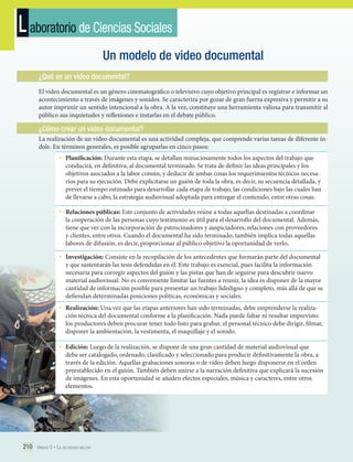 L aboratorio de Ciencias Sociales
Un modelo de video documental
¿Qué es un video documental?
El video documental es un género cinematográfico o televisivo cuyo objetivo principal es registrar e informar un
acontecimiento a través de imágenes y sonidos. Se caracteriza por gozar de gran fuerza expresiva y permitir a su
autor imprimir un sentido intencional a la obra. A la vez, constituye una herramienta valiosa para transmitir al
público sus inquietudes y reflexiones e instarlas en el debate público.

¿Cómo crear un video documental?
La realización de un video documental es una actividad compleja, que comprende varias tareas de diferente índole. En términos generales, es posible agruparlas en cinco pasos:

•	 Planificación: Durante esta etapa, se detallan minuciosamente todos los aspectos del trabajo que

conducirá, en definitiva, al documental terminado. Se trata de definir las ideas principales y los
objetivos asociados a la labor común, y deducir de ambas cosas los requerimientos técnicos necesarios para su ejecución. Debe explicitarse un guión de toda la obra, es decir, su secuencia detallada, y
prever el tiempo estimado para desarrollar cada etapa de trabajo, las condiciones bajo las cuales han
de llevarse a cabo, la estrategia audiovisual adoptada para entregar el contenido, entre otras cosas.

•	 Relaciones públicas: Este conjunto de actividades reúne a todas aquellas destinadas a coordinar

la cooperación de las personas cuyo testimonio es útil para el desarrollo del documental. Además,
tiene que ver con la incorporación de patrocinadores y auspiciadores, relaciones con proveedores
y clientes, entre otros. Cuando el documental ha sido terminado, también implica todas aquellas
labores de difusión, es decir, proporcionar al público objetivo la oportunidad de verlo.

•	 Investigación: Consiste en la recopilación de los antecedentes que formarán parte del documental

y que sustentarán las tesis defendidas en él. Este trabajo es esencial, pues facilita la información
necesaria para corregir aspectos del guión y las pistas que han de seguirse para descubrir nuevo
material audiovisual. No es conveniente limitar las fuentes a reunir, la idea es disponer de la mayor
cantidad de información posible para presentar un trabajo fidedigno y completo, más allá de que se
defiendan determinadas posiciones políticas, económicas y sociales.

•	 Realización: Una vez que las etapas anteriores han sido terminadas, debe emprenderse la realiza-

ción técnica del documental conforme a la planificación. Nada puede faltar ni resultar imprevisto:
los productores deben procurar tener todo listo para grabar, el personal técnico debe dirigir, filmar,
disponer la ambientación, la vestimenta, el maquillaje y el sonido.

•	 Edición: Luego de la realización, se dispone de una gran cantidad de material audiovisual que

debe ser catalogado, ordenado, clasificado y seleccionado para producir definitivamente la obra, a
través de la edición. Aquellas grabaciones sonoras o de video deben luego disponerse en el orden
preestablecido en el guión. También deben unirse a la narración definitiva que explicará la sucesión
de imágenes. En esta oportunidad se añaden efectos especiales, música y caracteres, entre otros
elementos.

210 Unidad 5 • La dictadura militar	

 