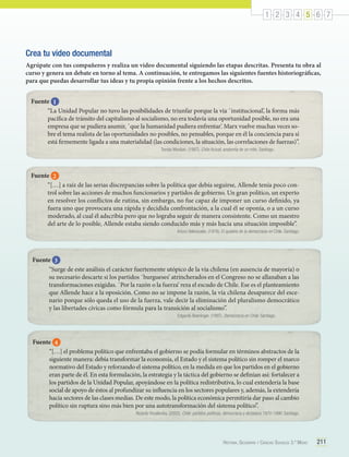 1 2 3 4 5 6 7

Crea tu video documental
Agrúpate con tus compañeros y realiza un video documental siguiendo las etapas descritas. Presenta tu obra al
curso y genera un debate en torno al tema. A continuación, te entregamos las siguientes fuentes historiográficas,
para que puedas desarrollar tus ideas y tu propia opinión frente a los hechos descritos.
Fuente 1
“La Unidad Popular no tuvo las posibilidades de triunfar porque la vía ῾institucional’, la forma más
pacífica de tránsito del capitalismo al socialismo, no era todavía una oportunidad posible, no era una
empresa que se pudiera asumir, ῾que la humanidad pudiera enfrentar’. Marx vuelve muchas veces sobre el tema realista de las oportunidades no posibles, no pensables, porque en él la conciencia para sí
está firmemente ligada a una materialidad (las condiciones, la situación, las correlaciones de fuerzas)”.
	

Tomás Moulian. (1997). Chile Actual, anatomía de un mito. Santiago.

Fuente 2
“[…] a raíz de las serias discrepancias sobre la política que debía seguirse, Allende tenía poco control sobre las acciones de muchos funcionarios y partidos de gobierno. Un gran político, un experto
en resolver los conflictos de rutina, sin embargo, no fue capaz de imponer un curso definido, ya
fuera uno que provocara una rápida y decidida confrontación, a la cual él se oponía, o a un curso
moderado, al cual él adscribía pero que no lograba seguir de manera consistente. Como un maestro
del arte de lo posible, Allende estaba siendo conducido más y más hacia una situación imposible”.
Arturo Valenzuela. (1978). El quiebre de la democracia en Chile. Santiago.

Fuente 3
“Surge de este análisis el carácter fuertemente utópico de la vía chilena (en ausencia de mayoría) o
su necesario descarte si los partidos ῾burgueses’ atrincherados en el Congreso no se allanaban a las
transformaciones exigidas. ῾Por la razón o la fuerza’ reza el escudo de Chile. Ese es el planteamiento
que Allende hace a la oposición. Como no se impone la razón, la vía chilena desaparece del escenario porque sólo queda el uso de la fuerza, vale decir la eliminación del pluralismo democrático
y las libertades cívicas como fórmula para la transición al socialismo”.
	

Edgardo Boeninger. (1997). Democracia en Chile. Santiago.

Fuente 4
“[…] el problema político que enfrentaba el gobierno se podía formular en términos abstractos de la
siguiente manera: debía transformar la economía, el Estado y el sistema político sin romper el marco
normativo del Estado y reforzando el sistema político, en la medida en que los partidos en el gobierno
eran parte de él. En esta formulación, la estrategia y la táctica del gobierno se definían así: fortalecer a
los partidos de la Unidad Popular, apoyándose en la política redistributiva, lo cual extendería la base
social de apoyo de éstos al profundizar su influencia en los sectores populares y, además, la extendería
hacia sectores de las clases medias. De este modo, la política económica permitiría dar paso al cambio
político sin ruptura sino más bien por una autotransformación del sistema político”.
Ricardo Yocelevzky. (2002). Chile: partidos políticos, democracia y dictadura 1970-1990. Santiago.

Historia, Geografía y Ciencias Sociales 3.º Medio

211

 