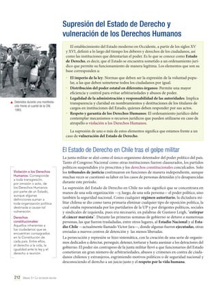 Supresión del Estado de Derecho y
vulneración de los Derechos Humanos
El establecimiento del Estado moderno en Occidente, a partir de los siglos XV
y XVI, definió a lo largo del tiempo los deberes y derechos de los ciudadanos, así
como las instituciones que detentarían el poder. Es lo que se conoce como Estado
de Derecho, es decir, que el Estado se encuentra sometido a un ordenamiento jurídico que permite su funcionamiento de manera legítima. Los elementos que son su
base corresponden a:

•	 El imperio de la ley: Normas que deben ser la expresión de la voluntad popu-

	 Detenidos durante una manifestación frente al cuartel de la CNI,
1983.

lar, a las que deben someterse todos los ciudadanos por igual.
•	 Distribución del poder estatal en diferentes órganos: Permite una mayor
eficiencia y control para evitar arbitrariedades y abusos de poder.
•	 Legalidad de la administración y responsabilidad de las autoridades: Implica
transparencia y claridad en nombramientos y destituciones de los titulares de
cargos en instituciones del Estado, quienes deben responder por sus actos.
•	 Respeto y garantía de los Derechos Humanos: El ordenamiento jurídico debe
contemplar mecanismos o recursos jurídicos que pueden utilizarse en caso de
atropello o violación a los Derechos Humanos.
La supresión de uno o más de estos elementos significa que estamos frente a un
caso de vulneración del Estado de Derecho.

El Estado de Derecho en Chile tras el golpe militar
Violación a los Derechos
Humanos: Corresponde
a toda transgresión,
por omisión o acto, de
los Derechos Humanos
por parte de un Estado,
aunque algunas
definiciones suman a
toda organización política
destinada a causar tal
vulneración.
Derechos
constitucionales:
Aquellos inherentes a
los ciudadanos que se
encuentran consagrados
en la Constitución de
cada país. Entre ellos,
el derecho a la vida, la
igualdad ante la ley y el
derecho a reunión.

212 Unidad 5 • La dictadura militar	

La junta militar se alzó como el único organismo detentador del poder político del país.
Tanto el Congreso Nacional como otras instituciones fueron clausurados, los partidos
políticos suspendidos y/o proscritos y los derechos constitucionales conculcados. Solo
los tribunales de justicia continuaron en funciones de manera independiente, aunque
muchas veces se cuestionó su labor en los casos de personas detenidas y/o desaparecidas
durante este período.
La supresión del Estado de Derecho en Chile no solo significó que se concentrara en
manos de una sola organización —y, luego, de una sola persona— el poder político, sino
también la seguridad nacional. Como cualquier régimen autoritario, la dictadura militar chilena se dio como tarea primaria eliminar cualquier tipo de oposición política, la
cual estaba representada por los partidarios de la UP y por dirigentes políticos, sociales
y sindicales de izquierda, pues era necesario, en palabras de Gustavo Leigh, "extirpar
el cáncer marxista". Durante las primeras semanas de gobierno se detuvo a numerosas
personas, las que fueron trasladadas, entre otros lugares, al Estadio Nacional y al Estadio Chile —actualmente llamado Víctor Jara—, donde algunas fueron ejecutadas, otras
enviadas a nuevos centros de detención y las menos liberadas.
La persecución y represión se hizo sistemática, con la creación de una serie de organismos dedicados a detectar, perseguir, detener, torturar y hasta asesinar a los detractores del
gobierno. El poder sin contrapeso de la junta militar llevó a que funcionarios del Estado
cometieran un gran número de arbitrariedades, abusos y crímenes en contra de ciudadanos chilenos y extranjeros, esgrimiendo motivos políticos o de seguridad nacional y
desconociendo el derecho a un juicio justo y el respeto por la vida humana.

 