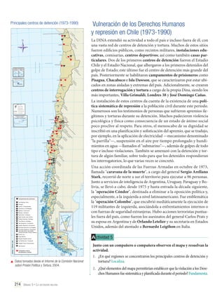 Principales centros de detención (1973-1990)
1

N

2

3

4

6

5
7
9

8

10

11
12
13

15

18

14
16
17

19

Campamentos de prisioneros
1

Las Machas, Arica

2

Pisagua

3

Conchi, Chuquicamata

4

Chacabuco, Antofagasta

5

Melinka, Puchuncaví

6

Ritoque, Quinteros

7

Isla Riesco, Colliguay

8

Tejas Verdes, San Antonio

9

Estadio Nacional, Santiago

10

Tres Álamos, Santiago

11

Isla Quiriquina, Concepción

12

Estadio Regional, Concepción

13

Gimnasio Iansa de Los Ángeles

14
15

Complejo Maderero, Panguipulli
Gimnasio Banco del Estado
(actual Gimnasio Cendyr) Valdivia

16

Puerto Fuy

17

Lago Maihue

18

Estadio Español,Osorno

19

Estadio Fiscal, Punta Arenas

21

Isla Dawson

La DINA extendió su actividad a todo el país e incluso fuera de él, con
una vasta red de centros de detención y tortura. Muchos de estos sitios
fueron edificios públicos, como recintos militares, instalaciones educativas, comisarías, centros deportivos; así como también casas particulares. Dos de los primeros centros de detención fueron el Estadio
Chile y el Estadio Nacional, que albergaron a los primeros detenidos del
golpe de Estado; este último fue el centro de detención más grande del
país. Posteriormente se habilitaron campamentos de prisioneros como
Pisagua, Chacabuco e Isla Dawson, que se caracterizaron por estar ubicados en zonas aisladas y extremas del país. Adicionalmente, se crearon
centros de interrogación y tortura a cargo de la propia Dina, siendo los
más importantes, Villa Grimaldi, Londres 38 y José Domingo Cañas.
La instalación de estos centros da cuenta de la existencia de una política sistemática de represión a la población civil durante este período.
Numerosos son los testimonios de personas que sufrieron apremios ilegítimos y torturas durante su detención. Muchos padecieron violencia
psicológica y física como consecuencia de un estado de ánimo social
poco proclive al respeto. Para otros, el menoscabo de su dignidad se
inscribió en una planificación y sofisticación del apremio, que se tradujo,
por ejemplo, en la aplicación de electricidad —mecanismo denominado
"la parrilla"—, suspensión en el aire por tiempo prolongado y hundimientos en agua —llamados el "submarino"—, además de golpes de todo
tipo e incluso violaciones. También se amenazó con la detención y tortura de algún familiar, sobre todo para que los detenidos respondieran
los interrogatorios, lo que varias veces se concretó.
Una acción coordinada de las Fuerzas Armadas en octubre de 1973,
llamada "caravana de la muerte", a cargo del general Sergio Arellano
Stark, recorrió de norte a sur el territorio para ejecutar a 96 personas.
Junto a servicios de inteligencia de Argentina, Uruguay, Paraguay y Bolivia, se llevó a cabo, desde 1975 y hasta entrada la década siguiente,
la "operación Cóndor", destinada a eliminar a la oposición política y,
especialmente, a la izquierda a nivel latinoamericano. Fue emblemática
la "operación Colombo", que encubrió mediáticamente la ejecución de
119 militantes de izquierda, asociándola a enfrentamientos internos o
con fuerzas de seguridad extranjeras. Hubo acciones terroristas puntuales fuera del país, como fueron los asesinatos del general Carlos Prats y
su esposa en Argentina y de Orlando Letelier y su secretaria en Estados
Unidos, además del atentado a Bernardo Leigthon en Italia.

Las Bandurrias, Coyhaique

20

Vulneración de los Derechos Humanos
y represión en Chile (1973-1990)

20

21

Principales centros
de detención y tortura

	 Datos tomados desde el Informe de la Comisión Nacional
sobre Prisión Política y Tortura, 2004.

214 Unidad 5 • La dictadura militar	

A ctividad 5
Junto con un compañero o compañera observen el mapa y resuelvan la
actividad.
1.	 ¿En qué regiones se concentraron los principales centros de detención y
tortura? Localiza.
2.	 ¿Qué elementos del mapa permitirían establecer que la violación a los Derechos Humanos fue sistemática y planificada durante el período? Fundamenta.

 