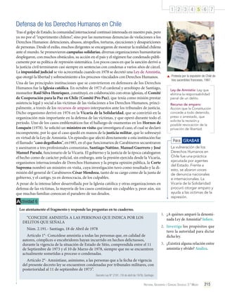 1 2 3 4 5 6 7

Defensa de los Derechos Humanos en Chile
Tras el golpe de Estado, la comunidad internacional continuó interesada en nuestro país, pero
ya no por el “experimento chileno”, sino por las numerosas denuncias de violaciones a los
Derechos Humanos: detenciones, abusos, atropellos, torturas, ejecuciones y desapariciones
de personas. Desde el exilio, muchos dirigentes se encargaron de mostrar la realidad chilena
ante el mundo. Se promovieron campañas solidarias, diversas organizaciones humanitarias
desplegaron, con muchos obstáculos, su acción en el país y el régimen fue condenado públicamente por su política de represión sistemática. Los pocos casos en que la sanción derivó a
la justicia civil terminaron casi siempre en sentencias con condenas a varios años de cárcel.
La impunidad judicial se vio acrecentada cuando en 1978 se decretó una Ley de Amnistía,
que otorgó la libertad y sobreseimiento a los procesos vinculados con Derechos Humanos.
Una de las principales instituciones que se convirtieron en defensora de los Derechos
Humanos fue la Iglesia católica. En octubre de 1973 el cardenal y arzobispo de Santiago,
monseñor Raúl Silva Henríquez, constituyó, en colaboración con otras iglesias, el Comité
de Cooperación para la Paz en Chile (Comité Pro Paz), que tenía como misión prestar
asistencia legal y social a las víctimas de las violaciones a los Derechos Humanos, principalmente, a través de los recursos de amparo interpuestos ante los tribunales de justicia.
Dicho organismo derivó en 1976 en la Vicaría de la Solidaridad, que se convirtió en la
organización más importante en la defensa de las víctimas, y que operó durante todo el
período. Uno de los casos emblemáticos fue el hallazgo de osamentas en los Hornos de
Lonquén (1978). Se solicitó un ministro en visita que investigara el caso, el cual se declaró
incompetente, por lo que el caso quedó en manos de la justicia militar, que lo sobreseyó
en virtud de la Ley de Amnistía. Un episodio que afectó directamente a esta institución fue
el llamado “caso degollados”, en1985, en el que funcionarios de Carabineros secuestraron
y asesinaron a tres profesionales comunistas, Santiago Nattino, Manuel Guerrero y José
Manuel Parada, funcionario de la Vicaría. El gobierno y la justicia de la época catalogaron
el hecho como de carácter policial, sin embargo, ante la presión ejercida desde la Vicaría,
organismos internacionales de Derechos Humanos y la propia opinión pública, la Corte
Suprema nombró un ministro en visita, cuya investigación tuvo como resultado y la dimisión del general de Carabineros César Mendoza, tanto de su cargo como de la junta de
gobierno, y el castigo, ya en democracia, de los culpables.
A pesar de la intensa labor desarrollada por la Iglesia católica y otras organizaciones en
defensa de las víctimas, la mayoría de los casos continúan sin culpables y, peor aún, sin
que muchas familias conozcan el paradero de sus deudos.

A ctividad 6
Lee atentamente el fragmento y responde las preguntas en tu cuaderno.

	 Protesta por la expulsión de Chile de
tres sacerdotes franceses, 1987.
Ley de Amnistía: Ley que
elimina la responsabilidad
penal de un delito.
Recurso de amparo:
Acción que la Constitución
concede a todo detenido,
preso o arrestado, que
solicita la revisión y
posible revocación de la
privación de libertad.

Para GRABAR
La vulneración de los
Derechos Humanos en
Chile fue una práctica
ejecutada por agentes
del Estado. Frente a
esto, se alzaron voces
de denuncia nacionales
e internacionales. La
Vicaría de la Solidaridad
procuró otorgar amparo y
ayuda a las víctimas de la
represión.

1.	 ¿A quiénes amparó la denominada Ley de Amnistía? Infiere.

“CONCEDE AMNISTÍA A LAS PERSONAS QUE INDICA POR LOS
DELITOS QUE SEÑALA
Núm. 2.191.- Santiago, 18 de Abril de 1978
Artículo 1°- Concédese amnistía a todas las personas que, en calidad de
autores, cómplices o encubridores hayan incurrido en hechos delictuosos,
durante la vigencia de la situación de Estado de Sitio, comprendida entre el 11
de Septiembre de 1973 y el 10 de Marzo de 1978, siempre que no se encuentren
actualmente sometidas a proceso o condenadas.

2.	 Investiga los propósitos que
tuvo la autoridad para dictar
dicha ley.
3.	 ¿Existirá alguna relación entre
amnistía y olvido? Analiza.

Artículo 2°- Amnistíase, asimismo, a las personas que a la fecha de vigencia
del presente decreto ley se encuentren condenadas por tribunales militares, con
posterioridad al 11 de septiembre de 1973”.
Decreto Ley N° 2191. (18 de abril de 1978). Santiago.

Historia, Geografía y Ciencias Sociales 3.º Medio

215

 