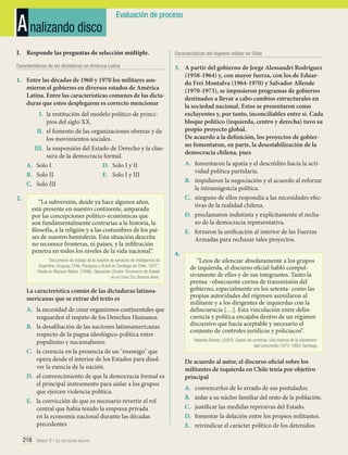 A nalizando disco

Evaluación de proceso

I.	 Responde las preguntas de selección múltiple.

Características del régimen militar en Chile

Características de las dictaduras en América Latina

3.	 A partir del gobierno de Jorge Alessandri Rodríguez
(1958-1964) y, con mayor fuerza, con los de Eduardo Frei Montalva (1964-1970) y Salvador Allende
(1970-1973), se impusieron programas de gobierno
destinados a llevar a cabo cambios estructurales en
la sociedad nacional. Estos se presentaron como
excluyentes y, por tanto, inconciliables entre sí. Cada
bloque político (izquierda, centro y derecha) tuvo su
propio proyecto global.
De acuerdo a la definición, los proyectos de gobierno fomentaron, en parte, la desestabilización de la
democracia chilena, pues

1.	 Entre las décadas de 1960 y 1970 los militares asumieron el gobierno en diversos estados de América
Latina. Entre las características comunes de las dictaduras que estos desplegaron es correcto mencionar
I.	 la restitución del modelo político de principios del siglo XX.
II.	 el fomento de las organizaciones obreras y de
los movimientos sociales.
III.	 la suspensión del Estado de Derecho y la clausura de la democracia formal.
A.	 Solo I
D.	 Solo I y II
B.	 Solo II
E.	 Solo I y III
C.	 Solo III
2.	

“La subversión, desde ya hace algunos años,
está presente en nuestro continente, amparada
por las concepciones político-económicas que
son fundamentalmente contrarias a la historia, la
filosofía, a la religión y a las costumbres de los países de nuestro hemisferio. Esta situación descrita
no reconoce fronteras, ni países, y la infiltración
penetra en todos los niveles de la vida nacional”.
“Documento de trabajo de la reunión de servicios de inteligencia de
Argentina, Uruguay, Chile, Paraguay y Brasil en Santiago de Chile, 1975”.
Citado en Mariano Nilson. (1998). Operación Cóndor. Terrorismo de Estado
en el Cono Sur. Buenos Aires.

La característica común de las dictaduras latinoamericanas que se extrae del texto es
A.	 la necesidad de crear organismos continentales que
resguarden el respeto de los Derechos Humanos.
B.	 la desafiliación de las naciones latinoamericanas
respecto de la pugna ideológico-política entre
populismo y nacionalismo.
C.	 la creencia en la presencia de un "enemigo" que
opera desde el interior de los Estados para disolver la esencia de la nación.
D.	 el convencimiento de que la democracia formal es
el principal instrumento para aislar a los grupos
que ejercen violencia política.
E.	 la convicción de que es necesario revertir el rol
central que había tenido la empresa privada
en la economía nacional durante las décadas
precedentes
216 Unidad 5 • La dictadura militar	

A.	 fomentaron la apatía y el descrédito hacia la actividad política partidaria.
B.	 impidieron la negociación y el acuerdo al reforzar
la intransigencia política.
C.	 ninguno de ellos respondía a las necesidades efectivas de la realidad chilena.
D.	 proclamaron indistinta y explícitamente el rechazo de la democracia representativa.
E.	 forzaron la unificación al interior de las Fuerzas
Armadas para rechazar tales proyectos.

	

4.	

“Lejos de silenciar absolutamente a los grupos
de izquierda, el discurso oficial habló compulsivamente de ellos y de sus integrantes. Tanto la
prensa –obsecuente correa de transmisión del
gobierno, especialmente en los setenta- como las
propias autoridades del régimen asimilaron al
militante y a los dirigentes de izquierdas con la
delincuencia […]. Esta vinculación entre delincuencia y política encajaba dentro de un régimen
discursivo que hacía aceptable y necesario el
conjunto de controles jurídicos y policíacos”.
Rolando Álvarez. (2003). Desde las sombras. Una historia de la clandestinidad comunista (1973-1980). Santiago.

De acuerdo al autor, el discurso oficial sobre los
militantes de izquierda en Chile tenía por objetivo
principal
A.	
B.	
C.	
D.	
E.	

convencerlos de lo errado de sus postulados.
aislar a su núcleo familiar del resto de la población.
justificar las medidas represivas del Estado.
fomentar la delación entre los propios militantes.
reivindicar el carácter político de los detenidos.

	

 