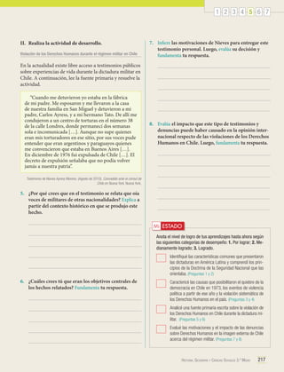 1 2 3 4 5 6 7

II.	 Realiza la actividad de desarrollo.
Violación de los Derechos Humanos durante el régimen militar en Chile

7.	 Infiere las motivaciones de Nieves para entregar este
testimonio personal. Luego, evalúa su decisión y
fundamenta tu respuesta.

En la actualidad existe libre acceso a testimonios públicos
sobre experiencias de vida durante la dictadura militar en
Chile. A continuación, lee la fuente primaria y resuelve la
actividad.
“Cuando me detuvieron yo estaba en la fábrica
de mi padre. Me esposaron y me llevaron a la casa
de nuestra familia en San Miguel y detuvieron a mi
padre, Carlos Ayress, y a mi hermano Tato. De allí me
condujeron a un centro de torturas en el número 38
de la calle Londres, donde permanecí dos semanas
sola e incomunicada […]. Aunque no supe quienes
eran mis torturadores en ese sitio, por sus voces pude
entender que eran argentinos y paraguayos quienes
me convencieron que estaba en Buenos Aires […].
En diciembre de 1976 fui expulsada de Chile […]. El
decreto de expulsión señalaba que no podía volver
jamás a nuestra patria”.

8.	 Evalúa el impacto que este tipo de testimonios y
denuncias puede haber causado en la opinión internacional respecto de las violaciones de los Derechos
Humanos en Chile. Luego, fundamenta tu respuesta.

Testimonio de Nieves Ayress Moreno. (Agosto de 2010). Concedido ante el cónsul de
Chile en Nueva York. Nueva York.

5.	 ¿Por qué crees que en el testimonio se relata que oía
voces de militares de otras nacionalidades? Explica a
partir del contexto histórico en que se produjo este
hecho.

Mi ESTADO
Anota el nivel de logro de tus aprendizajes hasta ahora según
las siguientes categorías de desempeño: 1. Por lograr; 2. Medianamente logrado; 3. Logrado.
	 Identifiqué las características comunes que presentaron
las dictaduras en América Latina y comprendí los principios de la Doctrina de la Seguridad Nacional que las
orientaba. (Preguntas 1 y 2)

6.	 ¿Cuáles crees tú que eran los objetivos centrales de
los hechos relatados? Fundamenta tu respuesta.

	 Caractericé las causas que posibilitaron el quiebre de la
democracia en Chile en 1973, los eventos de violencia
política a partir de ese año y la violación sistemática de
los Derechos Humanos en el país. (Preguntas 3 y 4)
	 Analicé una fuente primaria escrita sobre la violación de
los Derechos Humanos en Chile durante la dictadura militar. (Preguntas 5 y 6)
	 Evalué las motivaciones y el impacto de las denuncias
sobre Derechos Humanos en la imagen externa de Chile
acerca del régimen militar. (Preguntas 7 y 8)

Historia, Geografía y Ciencias Sociales 3.º Medio

217

 