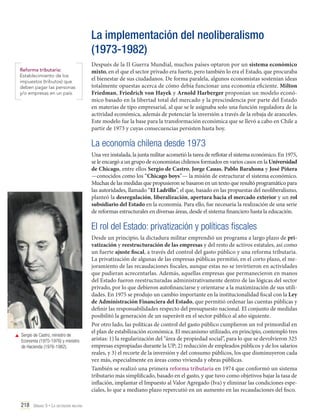 La implementación del neoliberalismo
(1973-1982)
Reforma tributaria:
Establecimiento de los
impuestos (tributos) que
deben pagar las personas
y/o empresas en un país.

Después de la II Guerra Mundial, muchos países optaron por un sistema económico
mixto, en el que el sector privado era fuerte, pero también lo era el Estado, que procuraba
el bienestar de sus ciudadanos. De forma paralela, algunos economistas sostenían ideas
totalmente opuestas acerca de cómo debía funcionar una economía eficiente. Milton
Friedman, Friedrich von Hayek y Arnold Harberger proponían un modelo económico basado en la libertad total del mercado y la prescindencia por parte del Estado
en materias de tipo empresarial, al que se le asignaba solo una función reguladora de la
actividad económica, además de potenciar la inversión a través de la rebaja de aranceles.
Este modelo fue la base para la transformación económica que se llevó a cabo en Chile a
partir de 1973 y cuyas consecuencias persisten hasta hoy.

La economía chilena desde 1973
Una vez instalada, la junta militar acometió la tarea de reflotar el sistema económico. En 1975,
se le encargó a un grupo de economistas chilenos formados en varios casos en la Universidad
de Chicago, entre ellos Sergio de Castro, Jorge Cauas, Pablo Barahona y José Piñera
—conocidos como los “Chicago boys”— la misión de estructurar el sistema económico.
Muchas de las medidas que propusieron se basaron en un texto que resultó programático para
las autoridades, llamado “El Ladrillo”, el que, basado en las propuestas del neoliberalismo,
planteó la desregulación, liberalización, apertura hacia el mercado exterior y un rol
subsidiario del Estado en la economía. Para ello, fue necesaria la realización de una serie
de reformas estructurales en diversas áreas, desde el sistema financiero hasta la educación.

El rol del Estado: privatización y políticas fiscales

	 Sergio de Castro, ministro de
Economía (1975-1976) y ministro
de Hacienda (1976-1982).

218 Unidad 5 • La dictadura militar	

Desde un principio, la dictadura militar emprendió un programa a largo plazo de privatización y reestructuración de las empresas y del resto de activos estatales, así como
un fuerte ajuste fiscal, a través del control del gasto público y una reforma tributaria.
La privatización de algunas de las empresas públicas permitió, en el corto plazo, el mejoramiento de las recaudaciones fiscales, aunque estas no se invirtieron en actividades
que pudieran acrecentarlas. Además, aquellas empresas que permanecieron en manos
del Estado fueron reestructuradas administrativamente dentro de las lógicas del sector
privado, por lo que debieron autofinanciarse y orientarse a la maximización de sus utilidades. En 1975 se produjo un cambio importante en la institucionalidad fiscal con la Ley
de Administración Financiera del Estado, que permitió ordenar las cuentas públicas y
definir las responsabilidades respecto del presupuesto nacional. El conjunto de medidas
posibilitó la generación de un superávit en el sector público al año siguiente.
Por otro lado, las políticas de control del gasto público cumplieron un rol primordial en
el plan de estabilización económica. El mecanismo utilizado, en principio, contempló tres
aristas: 1) la regularización del “área de propiedad social”, para lo que se devolvieron 325
empresas expropiadas durante la UP; 2) reducción de empleados públicos y de los salarios
reales, y 3) el recorte de la inversión y del consumo públicos, los que disminuyeron cada
vez más, especialmente en áreas como vivienda y obras públicas.
También se realizó una primera reforma tributaria en 1974 que conformó un sistema
tributario más simplificado, basado en el gasto, y que tuvo como objetivos bajar la tasa de
inflación, implantar el Impuesto al Valor Agregado (Iva) y eliminar las condiciones especiales, lo que a mediano plazo repercutió en un aumento en las recaudaciones del fisco.

 