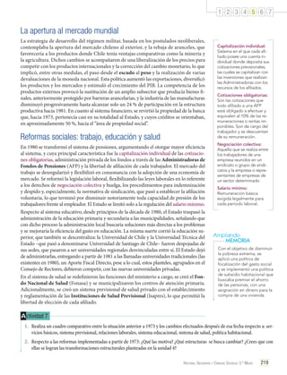 1 2 3 4 5 6 7

La apertura al mercado mundial
La estrategia de desarrollo del régimen militar, basada en los postulados neoliberales,
contemplaba la apertura del mercado chileno al exterior, y la rebaja de aranceles, que
favorecería a los productos donde Chile tenía ventajas comparativas como la minería y
la agricultura. Dichos cambios se acompañaron de una liberalización de los precios para
competir con los productos internacionales y la corrección del cambio monetario, lo que
implicó, entre otras medidas, el paso desde el escudo al peso y la realización de varias
devaluaciones de la moneda nacional. Esta política aumentó las exportaciones, diversificó
los productos y los mercados y estimuló el crecimiento del PIB. La competencia de los
productos externos provocó la sustitución de un amplio subsector que producía bienes finales, anteriormente protegido por barreras arancelarias, y la industria de las manufacturas
disminuyó progresivamente hasta alcanzar solo un 24 % de participación en la estructura
productiva hacia 1981. En cuanto al sistema financiero, se revirtió la propiedad de la banca
que, hacia 1973, pertenecía casi en su totalidad al Estado, y cuyos créditos se orientaban,
en aproximadamente 50 %, hacia el “área de propiedad social”.

Reformas sociales: trabajo, educación y salud
En 1980 se transformó el sistema de pensiones, argumentando el otorgar mayor eficiencia
al sistema, y cuya principal característica fue la capitalización individual de las cotizaciones obligatorias, administración privada de los fondos a través de las Administradoras de
Fondos de Pensiones (AFP) y la libertad de afiliación de cada trabajador. El mercado del
trabajo se desregularizó y flexibilizó en consonancia con la adopción de una economía de
mercado. Se reformó la legislación laboral, flexibilizando las leyes laborales en lo referente
a los derechos de negociación colectiva y huelga, los procedimientos para indemnización
y despido y, especialmente, la normativa de sindicación, que pasó a establecer la afiliación
voluntaria, lo que terminó por disminuir notoriamente toda capacidad de presión de los
trabajadores frente al empleador. El Estado se limitó solo a la regulación del salario mínimo.
Respecto al sistema educativo, desde principios de la década de 1980, el Estado traspasó la
administración de la educación primaria y secundaria a las municipalidades, señalando que
con dicho proceso la administración local buscaría soluciones más directas a los problemas
y se mejoraría la eficiencia del gasto en educación. La misma suerte corrió la educación superior, que también se descentraliza: la Universidad de Chile y la Universidad Técnica del
Estado –que pasó a denominarse Universidad de Santiago de Chile– fueron despojadas de
sus sedes, que pasaron a ser universidades regionales desvinculadas entre sí. El Estado dejó
de administrarlas, entregando a partir de 1981 a las llamadas universidades tradicionales (las
existentes en 1980), un Aporte Fiscal Directo, pese a lo cual, estos planteles, agrupados en el
Consejo de Rectores, debieron competir, con las nuevas universidades privadas.
En el sistema de salud se redefinieron las funciones del ministerio a cargo, se creó el Fondo Nacional de Salud (Fonasa) y se municipalizaron los centros de atención primaria.
Adicionalmente, se creó un sistema previsional de salud privado con el establecimiento
y reglamentación de las Instituciones de Salud Previsional (Isapres), lo que permitió la
libertad de elección de cada afiliado.

Capitalización individual:
Sistema en el que cada afiliado posee una cuenta individual donde deposita sus
cotizaciones previsionales,
las cuales se capitalizan con
las inversiones que realizan
las Administradoras con los
recursos de los afiliados.
Cotizaciones obligatorias:
Son las cotizaciones que
todo afiliado a una AFP
está obligado a efectuar y
equivalen al 10% de las remuneraciones o rentas imponibles. Son de cargo del
trabajador y se descuentan
de su remuneración.
Negociación colectiva:
Aquella que se realiza entre
los trabajadores de una
empresa reunidos en un
sindicato o grupo de sindicatos y la empresa o representantes de empresas de
un sector determinado.
Salario mínimo:
Remuneración básica
exigida legalmente para
cada período laboral.

Ampliando
MEMORIA
Con el objetivo de disminuir
la pobreza extrema, se
aplicó una política de
focalización del gasto social
y se implementó una política
de subsidio habitacional que
buscaba premiar el ahorro
de las personas, con una
asignación en dinero para la
compra de una vivienda.

A ctividad 7
1.	 Realiza un cuadro comparativo entre la situación anterior a 1973 y los cambios efectuados después de esa fecha respecto a: servicios básicos, sistema previsional, relaciones laborales, sistema educacional, sistema de salud, política habitacional.
2.	 Respecto a las reformas implementadas a partir de 1973: ¿Qué las motiva? ¿Qué estructuras se busca cambiar? ¿Crees que con
ellas se logran las transformaciones estructurales planteadas en la unidad 4?
Historia, Geografía y Ciencias Sociales 3.º Medio

219

 