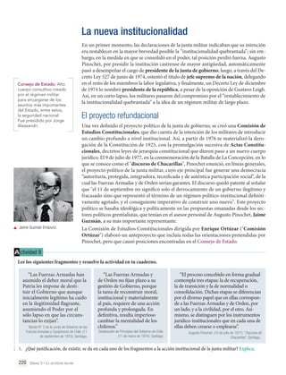 La nueva institucionalidad

Consejo de Estado: Alto
cuerpo consultivo creado
por el régimen militar
para encargarse de los
asuntos más importantes
del Estado, entre estos,
la seguridad nacional.
Fue presidido por Jorge
Alessandri.

	 Jaime Guzmán Errázuriz.

En un primer momento, las declaraciones de la junta militar indicaban que su intención
era restablecer en la mayor brevedad posible la “institucionalidad quebrantada”; sin embargo, en la medida en que se consolidó en el poder, tal posición perdió fuerza. Augusto
Pinochet, por presidir la institución castrense de mayor antigüedad, automáticamente
pasó a desempeñar el cargo de presidente de la junta de gobierno; luego, a través del Decreto Ley 527 de junio de 1974, ostentó el título de jefe supremo de la nación, delegando
en el resto de los miembros la labor legislativa, y finalmente, un Decreto Ley de diciembre
de 1974 lo nombró presidente de la república, a pesar de la oposición de Gustavo Leigh.
Así, en un corto lapso, los militares pasaron del compromiso por el “restablecimiento de
la institucionalidad quebrantada” a la idea de un régimen militar de largo plazo.

El proyecto refundacional
Una vez definido el proyecto político de la junta de gobierno, se creó una Comisión de
Estudios Constitucionales, que dio cuenta de la intención de los militares de introducir
un cambio profundo a nivel institucional. Así, a partir de 1976 se materializó la derogación de la Constitución de 1925, con la promulgación sucesiva de Actas Constitucionales, decretos leyes de jerarquía constitucional que dieron paso a un nuevo cuerpo
jurídico. El 9 de julio de 1977, en la conmemoración de la Batalla de La Concepción, en lo
que se conoce como el "discurso de Chacarillas", Pinochet enunció, en líneas generales,
el proyecto político de la junta militar, cuyo eje principal fue generar una democracia
“autoritaria, protegida, integradora, tecnificada y de auténtica participación social”, de la
cual las Fuerzas Armadas y de Orden serían garantes. El discurso quedó patente al señalar
que "el 11 de septiembre no significó solo el derrocamiento de un gobierno ilegítimo y
fracasado sino que representó el término de un régimen político-institucional definitivamente agotado, y el consiguiente imperativo de construir uno nuevo". Este proyecto
político se basaba ideológica y políticamente en las propuestas emanadas desde los sectores políticos gremialistas, que tenían en el asesor personal de Augusto Pinochet, Jaime
Guzmán, a su más importante representante.
La Comisión de Estudios Constitucionales dirigida por Enrique Ortúzar ("Comisión
Ortúzar") elaboró un anteproyecto que incluía todas las orientaciones pretendidas por
Pinochet, pero que causó posiciones encontradas en el Consejo de Estado.

A ctividad 8
Lee los siguientes fragmentos y resuelve la actividad en tu cuaderno.
“Las Fuerzas Armadas han
asumido el deber moral que la
Patria les impone de destituir el Gobierno que aunque
inicialmente legítimo ha caído
en la ilegitimidad flagrante,
asumiendo el Poder por el
sólo lapso en que las circunstancias lo exijan”.
Bando N° 5 de la Junta de Gobierno de las
Fuerzas Armadas y Carabineros de Chile. (11
de septiembre de 1973). Santiago.

“Las Fuerzas Armadas y
de Orden no fijan plazo a su
gestión de Gobierno, porque
la tarea de reconstruir moral,
institucional y materialmente
al país, requiere de una acción
profunda y prolongada. En
definitiva, resulta imperioso
cambiar la mentalidad de los
chilenos.”

Declaración de Principios del Gobierno de Chile.
(11 de marzo de 1974). Santiago.

“El proceso concebido en forma gradual
contempla tres etapas: la de recuperación,
la de transición y la de normalidad o
consolidación. Dichas etapas se diferencian
por el diverso papel que en ellas corresponde a las Fuerzas Armadas y de Orden, por
un lado, y a la civilidad, por el otro. Asimismo, se distinguen por los instrumentos
jurídico-institucionales que en cada una de
ellas deben crearse o emplearse”.
Augusto Pinochet. (10 de julio de 1977). “Discurso de
Chacarillas”. Santiago..

1.	 ¿Qué justificación, de existir, se da en cada uno de los fragmentos a la acción institucional de la junta militar? Explica.
220 Unidad 5 • La dictadura militar	

 