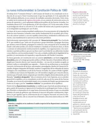 1 2 3 4 5 6 7

La nueva institucionalidad: la Constitución Política de 1980
El trabajo de la “Comisión Ortúzar” y del Consejo de Estado se vio cristalizado en la redacción de un nuevo Texto Constitucional, el que fue aprobado el 11 de septiembre de
1980 mediante plebiscito, en un contexto de múltiples anomalías electorales. Entre otras,
se realizó sin la existencia de registros electorales, en un contexto de restricción severa a la
prensa de oposición y con la aplastante deliberación política de las Fuerzas Armadas. Los
resultados dieron el 67 % de aprobación, el 30 % de rechazo y el 3 % de votos nulos. Si bien
su promulgación oficial se concretó el 21 de octubre del mismo año, la puesta en práctica
en su integridad se postergó por casi 10 años.
Las bases de la nueva institucionalidad establecieron el reconocimiento de la dignidad de
todos los seres humanos, la familia como núcleo fundamental de la sociedad, que el Estado es de carácter unitario y con una república democrática, residiendo la soberanía en la
nación, cuya manifestación se ejercería en elecciones periódicas.
Particularmente representativo del concepto de “democracia protegida” fue el artículo
Nº 8, que establecía que “todo acto de persona o grupo destinado a propagar doctrinas
que atenten contra la familia, propugnen la violencia o una concepción de la sociedad, del
Estado o del orden jurídico, de carácter totalitario o fundada en la lucha de clases, es ilícito
y contrario al ordenamiento institucional de la república. Las organizaciones y los movimientos o partidos políticos que por sus fines o por la actividad de sus adherentes tiendan
a esos objetivos, son inconstitucionales”. Con esto, se dejaba establecida la ilegalidad de los
partidos y/o movimientos de izquierda y, específicamente, del Partido Comunista.
En líneas generales, la Constitución tuvo un carácter autoritario y un fuerte sesgo presidencialista, pues se le otorgó gran poder político al Poder Ejecutivo. El presidente debía ser
elegido por votación directa y por mayoría absoluta —en caso de no resultar escogido en
primera vuelta se contemplaba una segunda—. Dentro de sus atribuciones se encontraba
concurrir a la formación de las leyes, sancionarlas y promulgarlas, disolver la Cámara de Diputados, designar integrantes del Senado, nombrar a magistrados de los tribunales de justicia
y designar a los comandantes en jefe de las Fuerzas Armadas. En cuanto al Poder Legislativo, establecía una Cámara de Diputados con 120 miembros elegidos por votación directa,
mientras que el Senado estaría compuesto por miembros elegidos democráticamente, por los
llamados “senadores designados” (dos ex ministros de la Corte Suprema, un ex contralor
general de la república, un ex comandante en jefe de cada una de las ramas de las Fuerzas
Armadas, un ex rector de universidad estatal y un ex ministro de Estado) que permanecerían
8 años en el cargo y por los “senadores vitalicios” (ex presidentes de la república).
Dentro de las disposiciones transitorias se establecía que el período presidencial que regiría a partir de la puesta en vigencia de la Constitución se prolongaría por 8 años, es decir,
que Pinochet se mantendría en el cargo hasta el término del mismo, lo que era extendido
también a la junta de gobierno, que mantenía el ejercicio del poder constituyente y legislativo, lo que significó que la conformación de un Congreso Nacional, tal como lo establecía la Constitución, solo se concretó tras el llamado a elecciones democráticas en 1989.

A ctividad 9
Sintetiza y completa en tu cuaderno el cuadro respecto de las disposiciones constitucionales de 1980.
Ámbito
Partidos políticos
Senado
Sistemas electorales
Poder Ejecutivo

Características de la nueva institucionalidad

Registros electorales:
Conjunto organizado de
inscripciones de quienes
reúnen los requisitos
para ser elector y no se
hallen privados, definitiva
o temporalmente, del
derecho al sufragio.

	 Augusto Pinochet y la junta militar
conmemoran un nuevo aniversario
de la promulgación de la
Constitución de 1980. Santiago,
marzo de 1986.

Para GRABAR
Durante la dictadura
militar se crearon las
bases de una nueva
institucionalidad política
que se tradujo en una
Constitución política
y el establecimiento
de un período de
transición para su
puesta en vigencia.
Dicho cuerpo jurídico
se construyó sobre las
bases del gremialismo
y fue funcional al
establecimiento del
modelo económico
implantado por el
gobierno, siendo su eje
principal el concepto de
“democracia protegida”
y la exclusión de los
partidos políticos de
izquierda.

Historia, Geografía y Ciencias Sociales 3.º Medio

221

 