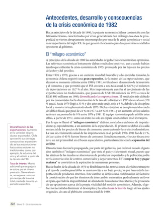 Antecedentes, desarrollo y consecuencias
de la crisis económica de 1982
Hacia principios de la década de 1980, la pujante economía chilena contrastaba con las
latinoamericanas, caracterizadas por crisis generalizada. Sin embargo, los años de prosperidad se vieron abruptamente interrumpidos por una de la crisis económica y social
más importantes del siglo XX, la que generó el escenario para los posteriores estallidos
opositores al gobierno.

El “milagro económico”

Diversificación de las
exportaciones: Aumento
en la variedad de productos exportados. Chile
aprovechó sus ventajas
comparativas expandiendo así sus exportaciones
hacia otros sectores no
tradicionales, como por
ejemplo, la industria del
vino y el salmón a partir de
la década del '80.
Tasa de interés: Monto
adicional que se paga o
se cobra por el dinero
prestado. Generalmente, se expresa como un
porcentaje de la suma
total prestada durante un
período específico.

222 Unidad 5 • La dictadura militar	

A principios de la década de 1980 las autoridades de gobierno se encontraban optimistas.
Las reformas económicas lentamente daban resultados positivos, aun cuando habían
tenido que enfrentar la crisis económica de 1975, provocada por las bajas en los precios
del cobre y del petróleo.
Entre 1976 y 1979, gracias a un contexto mundial favorable y a las medidas tomadas, la
economía chilena registró una gran expansión, de la mano de las exportaciones, que
alcanzó su momento cúlmine entre 1980 y 1981, verificado en el aumento de la inversión
y el consumo, y que permitió que el PIB creciera a una tasa anual de 6,6 % y el volumen
de exportaciones en 10,7 % al año. Más impresionante aun fue el crecimiento de las
exportaciones no tradicionales, que pasaron de US$100 millones en 1973 a cerca de
US$1 800 millones en 1980, diversificando las exportaciones. El resultado más alabado
por los economistas fue la disminución de la tasa de inflación: en 1975 alcanzaba un 370
% anual, hacia 1979 llegó a 33 % y dos años más tarde, solo a 9 %, debido a la disciplina
fiscal y monetaria implementada desde 1975. Dicha reducción se complementaba con la
del déficit fiscal, que pasó de 21 % en 1977 a 2,9 % en 1981, y un aumento de los salarios
reales en un promedio de 9 % entre 1976 y 1981. El equipo económico pudo exhibir estas
cifras, a partir de 1977, como un éxito no solo en el país sino también en el extranjero.
Fue lo que se llamó el “milagro económico” chileno, asociado a un boom de importaciones y, especialmente, a un aumento de la especulación. El primero se debió a la caída
sustancial de los precios de bienes de consumo, como automóviles y electrodomésticos.
La tasa de crecimiento anual de las importaciones en el período 1976-1981 fue de 21 %,
de las cuales el 40 % fueron bienes de consumo. Simultáneamente, el sector financiero
tuvo un rol primordial en el boom especulativo, particularmente con la expansión del
crédito.
Otros factores fueron la propaganda, por parte del gobierno, que enfatizó no solo el gasto
sino también el “milagro económico” que vivía el país y el elemento visual, puesto que
las vitrinas de las tiendas se abarrotaron de productos importados y la población podía
ver la construcción de centros comerciales y departamentos. El “comprar hoy y pagar
mañana” se convirtió en la aspiración de numerosas personas.
Hacia finales de la década de 1970 se flexibilizaron las restricciones al crédito extranjero
y el tipo de cambio peso/dólar se mantuvo fijo a un bajo precio, lo que favoreció la importación de productos externos. Este cambio se debió a una combinación de factores:
la consideración de que los términos de intercambio mejorarían gradualmente en favor
del país, que habría disponibilidad de abundante financiamiento externo y la presencia
de un optimismo acerca de la propia vitalidad del modelo económico. Además, el gobierno necesitaba disminuir el desempleo y las altas tasas de interés luego de los ajustes
originales, de cara al plebiscito constitucional de 1980.

 