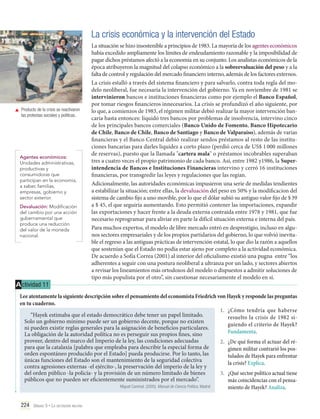 La crisis económica y la intervención del Estado

	 Producto de la crisis se reactivaron
las protestas sociales y políticas.

Agentes económicos:
Unidades administrativas,
productivas y
consumidoras que
participan en la economía,
a saber, familias,
empresas, gobierno y
sector exterior.
Devaluación: Modificación
del cambio por una acción
gubernamental que
produce una reducción
del valor de la moneda
nacional.

A ctividad 11

La situación se hizo insostenible a principios de 1983. La mayoría de los agentes económicos
había excedido ampliamente los límites de endeudamiento razonable y la imposibilidad de
pagar dichos préstamos afectó a la economía en su conjunto. Los analistas económicos de la
época atribuyeron la magnitud del colapso económico a la sobreevaluación del peso y a la
falta de control y regulación del mercado financiero interno, además de los factores externos.
La crisis estalló a través del sistema financiero y para salvarlo, contra toda regla del modelo neoliberal, fue necesaria la intervención del gobierno. Ya en noviembre de 1981 se
intervinieron bancos e instituciones financieras como por ejemplo el Banco Español,
por tomar riesgos financieros innecesarios. La crisis se profundizó el año siguiente, por
lo que, a comienzos de 1983, el régimen militar debió realizar la mayor intervención bancaria hasta entonces: liquidó tres bancos por problemas de insolvencia, intervino cinco
de los principales bancos comerciales (Banco Unido de Fomento, Banco Hipotecario
de Chile, Banco de Chile, Banco de Santiago y Banco de Valparaíso), además de varias
financieras y el Banco Central debió realizar sendos préstamos al resto de las instituciones bancarias para darles liquidez a corto plazo (perdió cerca de US$ 1 000 millones
de reservas), puesto que la llamada "cartera mala" o préstamos incobrables superaban
tres a cuatro veces el propio patrimonio de cada banco. Así, entre 1982 y1986, la Superintendencia de Bancos e Instituciones Financieras intervino y cerró 16 instituciones
financieras, por transgredir las leyes y regulaciones que las regían.
Adicionalmente, las autoridades económicas impusieron una serie de medidas tendientes
a estabilizar la situación; entre ellas, la devaluación del peso en 50% y la modificacion del
sistema de cambio fijo a uno movible, por lo que el dólar subió su antiguo valor fijo de $ 39
a $ 45, el que seguiría aumentando. Esto permitió contener las importaciones, expandir
las exportaciones y hacer frente a la deuda externa contraída entre 1978 y 1981, que fue
necesario reprogramar para aliviar en parte la difícil situación externa e interna del país.
Para muchos expertos, el modelo de libre mercado entró en desprestigio, incluso en algunos sectores empresariales y de los propios partidarios del gobierno, lo que volvió inevitable el regreso a las antiguas prácticas de intervención estatal, lo que dio la razón a aquellos
que sostenían que el Estado no podía estar ajeno por completo a la actividad económica.
De acuerdo a Sofía Correa (2001) al interior del oficialismo existió una pugna entre “los
adherentes a seguir con una postura neoliberal a ultranza por un lado, y sectores abiertos
a revisar los lineamientos más ortodoxos del modelo o dispuestos a admitir soluciones de
tipo más populista por el otro”, sin cuestionar necesariamente el modelo en sí.

Lee atentamente la siguiente descripción sobre el pensamiento del economista Friedrich von Hayek y responde las preguntas
en tu cuaderno.
1.	 ¿Cómo tendría que haberse
“Hayek estimaba que el estado democrático debe tener un papel limitado.
resuelto la crisis de 1982 siSolo un gobierno mínimo puede ser un gobierno decente, porque no existen
guiendo el criterio de Hayek?
ni pueden existir reglas generales para la asignación de beneficios particulares.
Fundamenta.
La obligación de la autoridad política no es perseguir sus propios fines, sino
proveer, dentro del marco del Imperio de la ley, las condiciones adecuadas
para que la catalaxia [palabra que empleaba para describir la especial forma de
orden espontáneo producido por el Estado] pueda producirse. Por lo tanto, las
únicas funciones del Estado son el mantenimiento de la seguridad colectiva
contra agresiones externas -el ejército-, la preservación del imperio de la ley y
del orden público -la policía- y la provisión de un número limitado de bienes
públicos que no pueden ser eficientemente suministrados por el mercado”.

Miguel Caminal. (2005). Manual de Ciencia Política. Madrid

224 Unidad 5 • La dictadura militar	

2.	 ¿De qué forma el actuar del régimen militar contrarió los postulados de Hayek para enfrentar
la crisis? Explica.
3.	 ¿Qué sector político actual tiene
más coincidencias con el pensamiento de Hayek? Analiza.

 