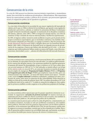 1 2 3 4 5 6 7

Consecuencias de la crisis
La crisis de 1982 provocó un deterioro macroeconómico importante y, momentáneamente, hizo retroceder las tendencias privatizadoras y liberalizadoras. Más importantes
fueron las repercusiones sociales y políticas de la recesión, que provocaron agitación
social y la reaparición pública de los opositores al gobierno.

Consecuencias económicas
La crisis dejó al descubierto la necesidad de una mayor regulación del mercado de
valores, por lo que en 1986 se reformó la Ley de Bancos, que apuntó a una regulación
prudencial y preventiva y, además, se reafirmó la autonomía del Banco Central para
cumplir la función inicialmente asignada: la mantención de la disciplina económica
del sistema. Además, entre 1983 y 1989 se renegoció la deuda externa, con el fin de
mantener el flujo constante de reservas internacionales y facilitar las exportaciones.
En1985, el régimen militar retomó la senda neoliberal, en parte, por la presión de los
grupos económicos exportadores, que se mostraban contrarios a las medidas intervencionistas adoptadas por Pinochet y su equipo económico. Bajo las premisas del
Fondo Monetario Internacional (FMI) y dirigido ahora por el economista Hernán
Büchi (1985-1989), el Ministerio de Hacienda inició un segundo proceso de privatización de las empresas y bancos que habían sido afectados por la crisis —y de otras
empresas que tradicionalmente habían estado en manos del Estado, como telecomunicaciones, electricidad y acero—, además de la liberalización del mercado financiero.

Fondo Monetario
Internacional:
Organización
internacional, cuya función
es cooperar en cuestiones
de política monetaria a
nivel global.
Salarios reales: Salario
ajustado de acuerdo a la
tasa de inflación.

Para GRABAR

Consecuencias sociales
La crisis económica tuvo consecuencias a nivel transversal dentro de la sociedad chilena; no obstante, los más pobres fueron los más afectados. Las políticas gubernamentales de contracción del gasto interno y las numerosas quiebras de empresas generaron
el aumento del número de desempleados, el que se mantuvo en 24 % por cuatro años,
con un nivel máximo en 1983 de 31,3 %. Este indicador se intentó reducir con la baja
de los salarios reales en cerca de 20 %, así como por la puesta en marcha de programas de empleo de emergencia: Programa de Empleo Mínimo (PEM) y el Programa
de Ocupación para Jefes de Hogar (POJH) que emplearon mano de obra, pero con
remuneraciones muy reducidas –un tercio del salario mínimo de la época–. Sumado
a esto, creció el empleo informal (vendedores ambulantes, cuidadores de autos, recolectores de cartón, entre otros) en situación de alta vulnerabilidad. Dicha situación se
reflejó en el alza de los niveles de pobreza: hacia 1987, los pobres alcanzaban al 45 % de
la población total, de los cuales el 17 % estaba en situación de indigencia. Esto explica
que los primeros estallidos sociales surgieran en las poblaciones populares de Santiago.

Consecuencias políticas
La crisis económica abrió espacio para que los grupos opositores retomaran su actividad. Se organizaron "jornadas de protesta nacional" de manera mensual, no
solamente para hacer visibles los efectos económicos de la recesión, sino también la
falta de libertades públicas y de participación política de la población.
La coyuntura parecía precisa para acelerar la caída del gobierno, conjuntamente con
el modelo económico. Acosado no solo por problemas económicos, sino también
ahora políticos, Pinochet inició las primeras negociaciones con los líderes políticos
opositores, en los momentos más difíciles de la crisis, las que fracasaron cuando estos
le exigieron su renuncia inmediata, cuestión que no fue aceptada por el militar. Pese a
ello, la oposición política mantuvo sus actividades hasta que, nuevamente, se produjo
un contexto favorable para iniciar el proceso de retorno a la democracia.

La crisis económica
de 1982 hizo que el
gobierno retrocediera,
momentáneamente, en
su política económica:
intervino el sistema
financiero, se hizo cargo
de sus deudas y, a través
del Banco Central, otorgó
liquidez a privados.
Sin embargo, tras los
primeros signos positivos,
el gobierno retomó la
política de liberalización
del mercado, aunque con
mayores regulaciones.
Las consecuencias
económicas, sociales
y políticas de la crisis
abrieron el camino para
la reaparición de la
oposición política en el
escenario nacional.

Historia, Geografía y Ciencias Sociales 3.º Medio

225

 