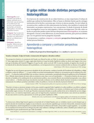 ndagación, análisis e interpretación

I

Historiografía: es el
concepto que alude al
trabajo realizado por el
historiador que se expresa
en la elaboración de
escritos, que basados en
las fuentes y el estudio
bibliográfico, reconstruye
el pasado humano.
Comparar: fijar la atención
en dos o más objetos para
descubrir sus relaciones o
estimar sus diferencias o
semejanzas.
Contrastar: identificar
aquellas diferencias que
impliquen condiciones o
visiones opuestas.

El golpe militar desde distintas perspectivas
historiográficas
En el proceso de construcción de un relato histórico, es muy importante el trabajo de
análisis que realizan los historiadores. Ellos se basan en distintas fuentes que les entregan
testimonios de los hechos y personas que vivieron en épocas pasadas. En este trabajo de
reconstrucción y análisis no sólo están presentes las fuentes, sino también el contexto del
historiador, sus propias experiencias y sus concepciones. Es desde el presente de donde
estos investigadores sacan sus interrogantes y futuras investigaciones. Por ello, sobre un
hecho en particular pueden existir diversas interpretaciones historiográficas, en ocasiones
divergentes. Gracias a estas diferencias, el conocimiento aumenta, pues provocan debates
que a su vez generan nuevas preguntas al pasado.
Te proponemos a analizar, comparar y contrastar perspectivas historiográficas de un
mismo proceso histórico.

Aprendiendo a comparar y contrastar perspectivas
historiográficas
1.	 Análisis de perspectivas historiográficas: Lee y analiza los siguientes extractos:

Temática trabajada: [Golpe de Estado e instauración del régimen o dictadura militar]
“En perspectiva histórica, la instalación del Estado neo-liberal ha sido, en Chile, la coyuntura constituyente de mayor duración
(17 años según plazo oficial; 25 y sigue, según plan histórico), la que ha tenido el gobierno militar no-electo más longevo (tres veces
más que la dictadura del General O’Higgins) y la que ha sido –junto con la de 1830- la más faccionalista, al registrar dos récords: en
la violación de los derechos humanos de los perdedores, y en la imposición de un consenso unilateral sobre un disenso cívico global”.
Gabriel Salazar (1999). Historia contemporánea de Chile. Santiago.

“El golpe fue un acto de guerra que provocó alrededor de dos mil muertes, condujo al suicidio del Presidente de la República y obligó
a exiliarse a miles de chilenos […]. ¿A qué se debió esa actitud extremadamente violenta en circunstancias que la resistencia fue muy
poca? […] La derecha tradicional había visto sus ideas e intereses cuestionados y perjudicados durante los gobiernos de los Presidentes
Frei y Allende, hasta el punto de temer sobre su existencia como clase y eso no lo perdonaba […]. El proyecto histórico de esta nueva
derecha se fundaba en la combinación de un autoritarismo político, una economía liberal, una sociedad jerarquizada y una cultura
conservadora […]. Resulta natural que esta derecha renovada se alineara con los militares desde el primer momento; se necesitaban
mutuamente: los militares pondrían autoridad y orden, los políticos y técnicos de derecha el proyecto histórico”.
Cristián Gazmuri. (1999). “Una interpretación política de la experiencia autoritaria. 1973-1990”. En La Tercera. Santiago.

“Pinochet y la Junta se atuvieron siempre a la ley, pues, siendo la segunda Poder Legislativo, le cabía modificar a su arbitrio cualquier
cuerpo legal que la molestara. Dicho de esta manera, asemeja una tinterillada o un cinismo, si olvidamos que la Junta actuaba por
unanimidad, según veremos. De modo que Pinochet, el presunto dictador, no podía cambiar la ley sin la voluntad de sus tres colegas.
Muchas veces, y en materias importantes, quiso, pero no logró hacerlo, al oponerse el resto de la Junta o uno solo de sus miembros.
El caso más notorio ocurriría, apreciaremos, la noche que perdió el plebiscito (1988).
Miradas así las cosas, es perfectamente sostenible que el régimen militar no fue dictatorial, sino autoritario”.
Gonzalo Vial (2009), Chile cinco siglos de historia. Santiago.

“La democracia chilena llegó hasta la agonía en el período de la Unidad Popular; pero su verdadera muerte ocurrió después que se
tomó la decisión de transformar el golpe en una revolución, una revolución capitalista que reorientó el desarrollo, minimizó el poder
de los trabajadores, intentó despolitizar la sociedad, disminuyó la influencia del Estado y desacreditó su papel regulador... Lo sucedido
fue el resultado de la formación de un bloque de poder entre militares e ideólogos neoliberales, ambos coludidos para realizar lo que
consideraban la gran modernización que Chile necesitaba”.
Tomás Moulian E.. Las opiniones de historiadores y sociólogos. En: Matías Tagle (Ed.) (1992). La crisis de la democracia en Chile: antecedentes y causas.
Santiago.

226 Unidad 5 • La dictadura militar	

 
