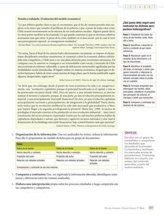 1 2 3 4 5 6 7
Temática trabajada: [Evaluación del modelo económico]
“Lo que debiera quedar claro es que el crecimiento, que al fin de cuentas permite más empleos, es lo único que resuelve el problema de la pobreza y que, a pesar de todas estas crisis,
Chile avanzó enormemente en la mejoría de sus indicadores sociales. Alguien puede decir,
‘en otras partes también se ha avanzado’. Lo que puedo contestar es que en términos relativos
avanzamos más que otros. A pesar de la crisis, también en el área social –por la cual se tuvo
una preocupación especial- se consiguieron resultados”.
Hernán Büchi. "Las crisis económicas durante el gobierno militar". En: Gonzalo Vial (Ed.). (1998) Análisis crítico del
régimen militar. Santiago, Universidad Finis Terrae.

“En suma, hacia el final de los setenta hubo efectivamente crecimiento, se impuso el eficientismo disciplinario ortodoxo monetarista, se comenzó a abrir la economía chilena volviéndola más competitiva, y Chile pasó a ser una plaza atrayente para inversiones extranjeras. En
cualquier caso, lo anterior se consiguió a un irremediable costo social, y haciendo de Chile
una economía en extremo vulnerable, a causa de deficiencias estructurales agudizadas por las
modalidades recién introducidas. El legado militar en materia económica, al igual que en derechos humanos, habría de tener consecuencias de largo plazo, que lo harían justificable según
algunos, desquiciador, según otros”.
Sofía Correa et al (2001). Historia del siglo XX chileno. Santiago.

“Se diría que, sin embargo, desde el punto de vista económico ha sido y es, inequívocamente, una ´revolución capitalista’, porque el principal beneficiado es el capital, y éste se
ha potenciado sin parar desde 1983. Pero de nuevo, a una mirada histórica, es preciso
matizar el término y aclararlo, porque, de una parte ¿es una revolución principalmente industrial, o una principalmente mercantil-financiera? De otra: ¿es una revolución capitalista
principalmente nacional o, principalmente, de integración a la globalidad? Hasta ahora,
todo indica que la revolución neoliberal ha sido más mercantil que productiva; o bien,
que ‘espera’ llegar a la segunda privilegiando la primera”. Hasta hoy -1998- la táctica de
privilegiar el mercado exterior ni ha producido ni una revolución industrial… sino (otra)
reactivación del sector primario-exportador (razón por la cual muchos prefieren hablar de
capitalismo depredador o salvaje, que destruye y agota los recursos naturales) y una ‘nueva’
dominación de los holdings mercantil-financieros, bajo control foráneo más que nacional”.

¿Qué pasos debo seguir para
contrastar las distintas perspectivas historiográficas?
Paso 1: Establecer los datos básicos de las fuentes: autor, título,
año y tema.
Paso 2: Identificar y describir el
hecho y contexto al que hacen
referencia.
Paso 3: Reconocer quién es el
receptor de la información y el
tipo de documento.
Paso 4: Identificar el propósito
del autor, el mensaje o visión que
quiere transmitir y relacionar la
intencionalidad del autor con los
debates actuales sobre el problema en cuestión.
Paso 5: Formular preguntas que
interroguen las fuentes: ideas
principales, establecer el propósito
que persiguen los autores, el
mensaje o visión que transmiten.
Paso 5: Comparar y contrastar las
visiones de los autores.

Gabriel Salazar (1999), Historia contemporánea de Chile, Santiago.

2.	 Organización de la información: Una vez analizados los textos, ordena la información.
Para ello te proponemos un modelo de ficha para un grupo de documentos.
Tema:
Datos de la fuente:

Datos de la fuente:

Datos de la fuente:

Hecho descrito y contexto:

Hecho descrito y contexto:

Hecho descrito y contexto:

Propósito del autor:

Propósito del autor:

Propósito del autor:

Relación con debates actuales:

Relación con debates actuales:

Relación con debates
actuales:

Comparación y contraste de las tres visiones:

SÍNTESIS
Socializa con un grupo de
compañeros o compañeras
los resultados que
obtuviste en la actividad.
Compárenlos y rectifiquen
los eventuales errores de
procedimiento. Finalmente,
elaboren en conjunto una
síntesis del contenido
aprendido, a partir del
análisis realizado.

3.	 Comparen y contrasten: Una vez registrada la información obtenida, identifiquen semejanzas y diferencias entre las visiones analizadas.
4.	 Elabora una interpretación propia sobre los procesos estudiados y luego compártela con
tus compañeros y compañeras.

Historia, Geografía y Ciencias Sociales 3.º Medio

227

 