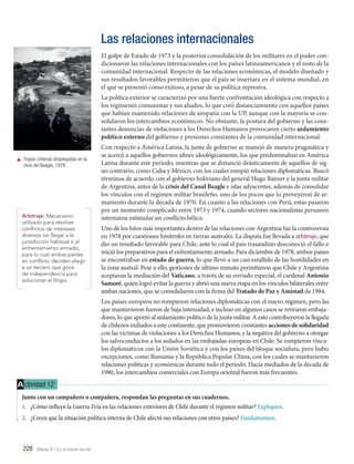 Las relaciones internacionales
El golpe de Estado de 1973 y la posterior consolidación de los militares en el poder condicionaron las relaciones internacionales con los países latinoamericanos y el resto de la
comunidad internacional. Respecto de las relaciones económicas, el modelo diseñado y
sus resultados favorables permitieron que el país se insertara en el sistema mundial, en
el que se presentó como exitoso, a pesar de su política represiva.
La política exterior se caracterizó por una fuerte confrontación ideológica con respecto a
los regímenes comunistas y sus aliados, lo que creó distanciamiento con aquellos países
que habían mantenido relaciones de simpatía con la UP, aunque con la mayoría se consolidaron los intercambios económicos. No obstante, la postura del gobierno y las constantes denuncias de violaciones a los Derechos Humanos provocaron cierto aislamiento
político externo del gobierno y presiones constantes de la comunidad internacional.
	 Tropas chilenas desplegadas en la
zona del Beagle, 1978.

Arbitraje: Mecanismo
utilizado para resolver
conflictos de intereses
diversos sin llegar a la
jurisdicción habitual o al
enfrentamiento armado,
para lo cual ambas partes
en conflicto deciden elegir
a un tercero que goce
de independencia para
solucionar el litigio.

Con respecto a América Latina, la junta de gobierno se manejó de manera pragmática y
se acercó a aquellos gobiernos afines ideológicamente, los que predominaban en América
Latina durante este período, mientras que se distanció drásticamente de aquellos de signo contrario, como Cuba y México, con los cuales rompió relaciones diplomáticas. Buscó
términos de acuerdo con el gobierno boliviano del general Hugo Banzer y la junta militar
de Argentina, antes de la crisis del Canal Beagle e islas adyacentes, además de consolidar
los vínculos con el régimen militar brasileño, uno de los pocos que lo proveyeron de armamento durante la década de 1970. En cuanto a las relaciones con Perú, estas pasaron
por un momento complicado entre 1973 y 1974, cuando sectores nacionalistas peruanos
intentaron estimular un conflicto bélico.
Uno de los hitos más importantes dentro de las relaciones con Argentina fue la controversia
en 1978 por cuestiones limítrofes en tierras australes. La disputa fue llevada a arbitraje, que
dio un resultado favorable para Chile, ante lo cual el país trasandino desconoció el fallo e
inició los preparativos para el enfrentamiento armado. Para diciembre de 1978, ambos países
se encontraban en estado de guerra, lo que llevó a un casi estallido de las hostilidades en
la zona austral. Pese a ello, gestiones de último minuto permitieron que Chile y Argentina
aceptaran la mediación del Vaticano, a través de su enviado especial, el cardenal Antonio
Samoré, quien logró evitar la guerra y abrió una nueva etapa en los vínculos bilaterales entre
ambas naciones, que se consolidaron con la firma del Tratado de Paz y Amistad de 1984.
Los países europeos no rompieron relaciones diplomáticas con el nuevo régimen, pero las
que mantuvieron fueron de baja intensidad, e incluso en algunos casos se retiraron embajadores, lo que aportó al aislamiento político de la junta militar. A esto contribuyeron la llegada
de chilenos exiliados a este continente, que promovieron constantes acciones de solidaridad
con las víctimas de violaciones a los Derechos Humanos, y la negativa del gobierno a otorgar
los salvoconductos a los asilados en las embajadas europeas en Chile. Se rompieron vínculos diplomáticos con la Unión Soviética y con los países del bloque socialista, pero hubo
excepciones, como Rumania y la República Popular China, con los cuales se mantuvieron
relaciones políticas y económicas durante todo el período. Hacia mediados de la década de
1980, los intercambios comerciales con Europa oriental fueron más frecuentes.

A ctividad 12
Junto con un compañero o compañera, respondan las preguntas en sus cuadernos.
1.	 ¿Cómo influyó la Guerra Fría en las relaciones exteriores de Chile durante el régimen militar? Expliquen.
2.	 ¿Creen que la situación política interna de Chile afectó sus relaciones con otros países? Fundamenten.

228 Unidad 5 • La dictadura militar	

 
