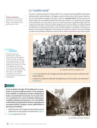 La “cuestión social”
Inflación galopante:
Incremento en el nivel de
precios en un porcentaje
mayor a dos dígitos, en el
período de un año.

El nuevo contexto propició el desarrollo de un conjunto de desequilibrios laborales,
habitacionales, educacionales y de higiene, que los observadores de la época sintetizaron, tal como había sucedido en Europa, como la “cuestión social”. El país poseía uno
de los índices de mortalidad infantil más altos del mundo. Las condiciones de trabajo
en las industrias eran muy duras, pues no existía una mayor regulación legal sobre las
condiciones laborales: el horario podía sobrepasar las 12 horas diarias; el trabajo infantil
era habitual, y no había protección en caso de enfermedades o accidentes. Asimismo, no
existía reconocimiento legal para la formación de sindicatos ni para iniciar una huelga.
A todos estos problemas debemos sumar el de la inflación galopante que afectó al país.

Ampliando
MEMORIA
Durante el período
parlamentario algunas
leyes mejoraron en algo las
condiciones de vida de los
sectores populares. En 1906
se aprobó la primera ley de
habitaciones obreras; en 1907
se estableció el domingo
como día de descanso legal,
y en 1914 se promulgó la “ley
de la silla”, que obligaba
a mantener un número
suficiente de asientos para los
trabajadores.

	 Trabajadores del salitre. Antofagasta, 1915.

1.	 Señala qué elementos de la imagen permiten deducir las precarias condiciones del
trabajo salitrero.
2.	 Compara las condiciones laborales de aquella época con las actuales. ¿Se mantienen?
Fundamenta.

A ctividad 4
Desde mediados del siglo XIX la habitación se transformó en un gran problema urbano. En los márgenes
de las ciudades se establecieron ranchos o habitaciones
hechas con materiales de desecho. En el centro urbano se masificaron los cuartos redondos, habitaciones
ventiladas solamente por la puerta, y los conventillos,
conformados por largas hileras de piezas separadas por
un angosto pasillo o antiguas casonas subdivididas en
piezas para arrendarlas.
1.	 ¿Qué elementos de la imagen permiten afirmar que las
condiciones de vida popular eran deficientes? Explica.
2.	 Investiga qué eran los cités.
	 Conventillo de principios del siglo XX.

22 Unidad 1 • Crisis del parlamentarismo e irrupción de nuevos actores sociales	

 