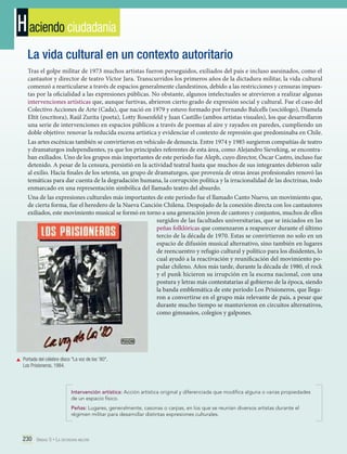 H aciendo ciudadanía
La vida cultural en un contexto autoritario
Tras el golpe militar de 1973 muchos artistas fueron perseguidos, exiliados del país e incluso asesinados, como el
cantautor y director de teatro Víctor Jara. Transcurridos los primeros años de la dictadura militar, la vida cultural
comenzó a rearticularse a través de espacios generalmente clandestinos, debido a las restricciones y censuras impuestas por la oficialidad a las expresiones públicas. No obstante, algunos intelectuales se atrevieron a realizar algunas
intervenciones artísticas que, aunque furtivas, abrieron cierto grado de expresión social y cultural. Fue el caso del
Colectivo Acciones de Arte (Cada), que nació en 1979 y estuvo formado por Fernando Balcells (sociólogo), Diamela
Eltit (escritora), Raúl Zurita (poeta), Lotty Rosenfeld y Juan Castillo (ambos artistas visuales), los que desarrollaron
una serie de intervenciones en espacios públicos a través de poemas al aire y rayados en paredes, cumpliendo un
doble objetivo: renovar la reducida escena artística y evidenciar el contexto de represión que predominaba en Chile.
Las artes escénicas también se convirtieron en vehículo de denuncia. Entre 1974 y 1985 surgieron compañías de teatro
y dramaturgos independientes, ya que los principales referentes de esta área, como Alejandro Sieveking, se encontraban exiliados. Uno de los grupos más importantes de este período fue Aleph, cuyo director, Óscar Castro, incluso fue
detenido. A pesar de la censura, persistió en la actividad teatral hasta que muchos de sus integrantes debieron salir
al exilio. Hacia finales de los setenta, un grupo de dramaturgos, que provenía de otras áreas profesionales renovó las
temáticas para dar cuenta de la degradación humana, la corrupción política y la irracionalidad de las doctrinas, todo
enmarcado en una representación simbólica del llamado teatro del absurdo.
Una de las expresiones culturales más importantes de este período fue el llamado Canto Nuevo, un movimiento que,
de cierta forma, fue el heredero de la Nueva Canción Chilena. Despojado de la conexión directa con los cantautores
exiliados, este movimiento musical se formó en torno a una generación joven de cantores y conjuntos, muchos de ellos
surgidos de las facultades universitarias, que se iniciados en las
peñas folklóricas que comenzaron a reaparecer durante el último
tercio de la década de 1970. Estas se convirtieron no solo en un
espacio de difusión musical alternativo, sino también en lugares
de reencuentro y refugio cultural y político para los disidentes, lo
cual ayudó a la reactivación y reunificación del movimiento popular chileno. Años más tarde, durante la década de 1980, el rock
y el punk hicieron su irrupción en la escena nacional, con una
postura y letras más contestatarias al gobierno de la época, siendo
la banda emblemática de este período Los Prisioneros, que llegaron a convertirse en el grupo más relevante de país, a pesar que
durante mucho tiempo se mantuvieron en circuitos alternativos,
como gimnasios, colegios y galpones.

	 Portada del célebre disco "La voz de los '80",
Los Prisioneros, 1984.

Intervención artística: Acción artística original y diferenciada que modifica alguna o varias propiedades
de un espacio físico.
Peñas: Lugares, generalmente, casonas o carpas, en los que se reunían diversos artistas durante el
régimen militar para desarrollar distintas expresiones culturales.

230 Unidad 5 • La dictadura militar	

 