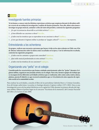 1 2 3 4 5 6 7

A ctividad

Investigando fuentes primarias
Te invitamos a conocer más las distintas expresiones artísticas que surgieron durante la dictadura militar a través de un trabajo de investigación y análisis de fuentes primarias. Para ello, debes seleccionar e
investigar un grupo musical, cantautor u obra de teatro del período y contestar las siguientes preguntas:
1.	 ¿En qué circunstancias desarrolló su actividad artística? Explica.
2.	 ¿Cómo difundio sus canciones u obras? Describe.
3.	 ¿Cuáles eran las temáticas que se expresaban en sus canciones u obras? Establece.
4.	 ¿Crees que durante el régimen militar se produjo un “apagón cultural”? Argumenta tu respuesta.

Entrevistando a los ochenteros
En grupos, realicen una encuesta a personas que hayan vivido en los años ochenta en Chile con el fin
de obtener información sobre la música más escuchada en la época. Con la información recabada,
contesten las siguientes preguntas:
1.	 ¿Cuáles eran los cantantes o grupos más conocidos? Sinteticen.
2.	 ¿Qué estilo musical predominaba en estos artistas? Describan.
3.	 ¿Cuáles eran las temáticas de sus canciones? Expliquen.

Organizando una “peña” en el colegio
Considerando las características que hemos señalado anteriormente sobre las “peñas” durante el régimen militar, organicen una jornada artística en el colegio. Para esto, formen equipos de trabajo que
se encarguen de las diferentes actividades artísticas que se realizarán, tales como canto, teatro, danza,
pintura, poesía.El objetivo es que recreen la atmósfera que se vivía dentro de estos espacios de expresión social en la comunidad escolar.
Para realizar las actividades, consulta el libro de los periodistas Gabriela Bravo y Cristian González,
Ecos del tiempo subterráneo. Las peñas en Santiago durante el régimen militar (1973-1983). Esta es una
investigación acerca de las peñas folclóricas en la capital de Chile durante la primera década del régimen militar. Obtuvo el primer lugar en el concurso “Escrituras de la memoria”, del Consejo Nacional
del Libro y la Lectura el año 2008.

Historia, Geografía y Ciencias Sociales 3.º Medio

231

 