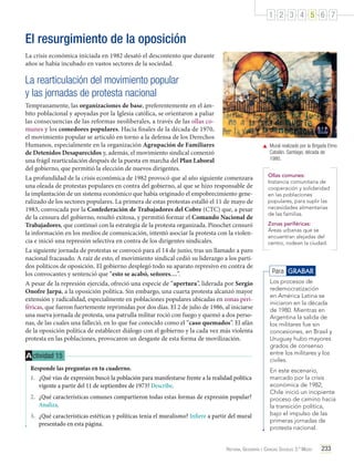 1 2 3 4 5 6 7

El resurgimiento de la oposición
La crisis económica iniciada en 1982 desató el descontento que durante
años se había incubado en vastos sectores de la sociedad.

La rearticulación del movimiento popular
y las jornadas de protesta nacional
Tempranamente, las organizaciones de base, preferentemente en el ámbito poblacional y apoyadas por la Iglesia católica, se orientaron a paliar
las consecuencias de las reformas neoliberales, a través de las ollas comunes y los comedores populares. Hacia finales de la década de 1970,
el movimiento popular se articuló en torno a la defensa de los Derechos
Humanos, especialmente en la organización Agrupación de Familiares
de Detenidos Desaparecidos y, además, el movimiento sindical comenzó
una frágil rearticulación después de la puesta en marcha del Plan Laboral
del gobierno, que permitió la elección de nuevos dirigentes.
La profundidad de la crisis económica de 1982 provocó que al año siguiente comenzara
una oleada de protestas populares en contra del gobierno, al que se hizo responsable de
la implantación de un sistema económico que había originado el empobrecimiento generalizado de los sectores populares. La primera de estas protestas estalló el 11 de mayo de
1983, convocada por la Confederación de Trabajadores del Cobre (CTC) que, a pesar
de la censura del gobierno, resultó exitosa, y permitió formar el Comando Nacional de
Trabajadores, que continuó con la estrategia de la protesta organizada. Pinochet censuró
la información en los medios de comunicación, intentó asociar la protesta con la violencia e inició una represión selectiva en contra de los dirigentes sindicales.
La siguiente jornada de protestas se convocó para el 14 de junio, tras un llamado a paro
nacional fracasado. A raíz de esto, el movimiento sindical cedió su liderazgo a los partidos políticos de oposición. El gobierno desplegó todo su aparato represivo en contra de
los convocantes y sentenció que “esto se acabó, señores…”.
A pesar de la represión ejercida, ofreció una especie de “apertura”, liderada por Sergio
Onofre Jarpa, a la oposición política. Sin embargo, una cuarta protesta alcanzó mayor
extensión y radicalidad, especialmente en poblaciones populares ubicadas en zonas periféricas, que fueron fuertemente reprimidas por dos días. El 2 de julio de 1986, al iniciarse
una nueva jornada de protesta, una patrulla militar roció con fuego y quemó a dos personas, de las cuales una falleció, en lo que fue conocido como el “caso quemados”. El afán
de la oposición política de establecer diálogo con el gobierno y la cada vez más violenta
protesta en las poblaciones, provocaron un desgaste de esta forma de movilización.

A ctividad 15
Responde las preguntas en tu cuaderno.
1.	 ¿Qué vías de expresión buscó la población para manifestarse frente a la realidad política
vigente a partir del 11 de septiembre de 1973? Describe.
2.	 ¿Qué características comunes compartieron todas estas formas de expresión popular?
Analiza.
3.	 ¿Qué características estéticas y políticas tenía el muralismo? Infiere a partir del mural
presentado en esta página.

	 Mural realizado por la Brigada Elmo
Catalán. Santiago, década de
1980.
Ollas comunes:
Instancia comunitaria de
cooperación y solidaridad
en las poblaciones
populares, para suplir las
necesidades alimentarias
de las familias.
Zonas periféricas:
Áreas urbanas que se
encuentran alejadas del
centro, rodean la ciudad.

Para GRABAR
Los procesos de
redemocratización
en América Latina se
iniciaron en la década
de 1980. Mientras en
Argentina la salida de
los militares fue sin
concesiones, en Brasil y
Uruguay hubo mayores
grados de consenso
entre los militares y los
civiles.
En este escenario,
marcado por la crisis
económica de 1982,
Chile inició un incipiente
proceso de camino hacia
la transición política,
bajo el impulso de las
primeras jornadas de
protesta nacional.

Historia, Geografía y Ciencias Sociales 3.º Medio

233

 
